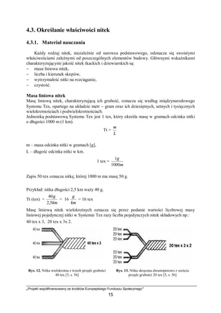 „Projekt współfinansowany ze środków Europejskiego Funduszu Społecznego”
15
4.3. Określanie właściwości nitek
4.3.1. Materiał nauczania
Każdy rodzaj nitek, niezależnie od surowca podstawowego, odznacza się swoistymi
właściwościami zależnymi od poszczególnych elementów budowy. Głównymi wskaźnikami
charakteryzującymi jakość nitek tkackich i dziewiarskich są:
− masa liniowa nitek,
− liczba i kierunek skrętów,
− wytrzymałość nitki na rozciąganie,
− czystość.
Masa liniowa nitek
Masę liniową nitek, charakteryzującą ich grubość, oznacza się według międzynarodowego
Systemu Tex, opartego na układzie metr − gram oraz ich dziesiętnych, setnych i tysięcznych
wielokrotnościach i podwielokrotnościach.
Jednostką podstawową Systemu Tex jest 1 tex, który określa masę w gramach odcinka nitki
o długości 1000 m (1 km).
Tt =
L
m
m – masa odcinka nitki w gramach [g],
L – długość odcinka nitki w km.
1 tex =
m
g
1000
1
Zapis 50 tex oznacza nitkę, której 1000 m ma masę 50 g.
Przykład: nitka długości 2,5 km waży 40 g.
Tt (tex) =
km
g
5,2
40
= 16
km
g
= 16 tex
Masę liniową nitek wielokrotnych oznacza się przez podanie wartości liczbowej masy
liniowej pojedynczej nitki w Systemie Tex razy liczba pojedynczych nitek składowych np.:
40 tex x 3, 20 tex x 3x 2.
Rys. 12. Nitka wielokrotna z trzech przędz grubości
40 tex [5, s. 56]
Rys. 13. Nitka skręcona dwustopniowo z sześciu
przędz grubości 20 tex [5, s. 56]
 