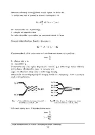 „Projekt współfinansowany ze środków Europejskiego Funduszu Społecznego”
16
Do oznaczania masy liniowej jedwabi stosuje się tzw. titr denier –Td.
Td podaje masę nitki w gramach w stosunku do długości 9 km
Td = 9
L
m
lub Td = 9 ⋅Tt (tex)
m – masa odcinka nitki w gramach[g],
L – długość odcinka nitki w km.
Im cieńsza jest nitka, tym mniejsza jest otrzymana wartość liczbowa.
Przykład: nitka jedwabna o długości 3 km waży 5g
Td= 9 ⋅ km
g
3
5
= 15 km
g
= 15 Td
Często spotyka się także system numeracji wyrażany numerem metrycznym (Nm).
Nm =
m
L
L – długość nitki w m,
m – masa nitki w g.
Numer metryczny (Nm) wyraża długość nitki o masie 1 g. Z praktycznego punktu widzenia
jest to długość odcinka nitki o masie 1g, wyrażona w m.
Zapis Nm 64 oznacza nitkę, której 64 metry mają masę 1g.
Przy nitkach wielokrotnych podaje się z reguły numer nitki pojedynczej i liczbę skręconych
nitek po kresce łamanej.
Rys. 14. Nitka wielokrotna złożona z dwóch nitek o
Nm 60 każda z nich [5, s. 57]
Rys. 15. Nitka skręcona dwustopniowo z sześciu
nitek o Nm 20 każda z nich [5, s. 57]
Zależność między Nm, a Tt jest określona wzorem:
Nm =
m
L
Tt =
Nm
1000
 