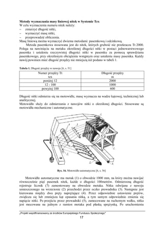„Projekt współfinansowany ze środków Europejskiego Funduszu Społecznego”
17
Metody wyznaczania masy liniowej nitek w Systemie Tex
W celu wyznaczenia numeru nitek należy:
− zmierzyć długość nitki,
− wyznaczyć masę nitki,
− przeprowadzić obliczenia.
Masę liniową można wyznaczyć dwiema metodami: pasemkową i odcinkową.
Metoda pasemkowa stosowana jest do nitek, których grubość nie przekracza Tt 2000.
Polega na nawinięciu na motaku określonej długości nitki w postaci jednowarstwowego
pasemka i ustaleniu rzeczywistej długości nitki w pasemku za pomocą sprawdzianu
pasemkowego, przy określonym obciążeniu wstępnym oraz ustaleniu masy pasemka. Każdy
nawój powinien mieć długość przędzy nie mniejszą niż podano w tabeli 1.
Tabela 1. Długość przędzy w nawoju [6, s. 51]
Numer przędzy Tt
tex
Długość przędzy
m
poniżej 12 2000
12 - 100 1000
powyżej 100 600
Długość nitki odmierza się na motowidle, masę wyznacza na wadze kątowej, technicznej lub
analitycznej.
Motowidło służy do odmierzania z nawojów nitki o określonej długości. Stosowane są
motowidła mechaniczne i automatyczne.
Rys. 16. Motowidło automatyczne [6, s. 56]
Motowidło automatyczne ma motak (1) o obwodzie 1000 mm, na który można nawijać
równocześnie pięć pasemek nitek, każde o długości 100metrów. Odmierzoną długość
rejestruje licznik (7) zamontowany na obwodzie motaka. Nitka odwijana z nawoju
umieszczonego na wrzecionie (2) przechodzi przez oczko prowadnika (3). Następnie jest
kierowana między dwa pręty naprężające (4). Przez odpowiednie ustawienie prętów,
zwiększa się lub zmniejsza kąt opasania nitką, a tym samym odpowiednio zmienia się
napięcie nitki. Po przejściu przez prowadniki (5), zamocowane na ruchomym wałku, nitka
jest mocowana na jednym z ramion motaka pod płaską sprężynką. Po uruchomieniu
 