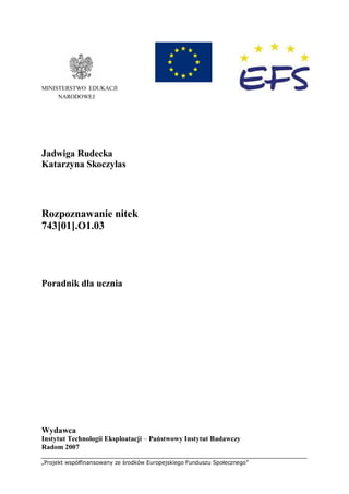 „Projekt współfinansowany ze środków Europejskiego Funduszu Społecznego”
MINISTERSTWO EDUKACJI
NARODOWEJ
Jadwiga Rudecka
Katarzyna Skoczylas
Rozpoznawanie nitek
743[01].O1.03
Poradnik dla ucznia
Wydawca
Instytut Technologii Eksploatacji – Państwowy Instytut Badawczy
Radom 2007
 