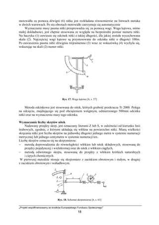 „Projekt współfinansowany ze środków Europejskiego Funduszu Społecznego”
18
motowidła za pomocą dźwigni (6) nitka jest rozkładana równomiernie na listwach motaka
w dwóch warstwach. Po stu obrotach motowidło zatrzymuje się automatycznie
Wyznaczanie masy pasma nitki przeprowadza się za pomocą wagi. Waga kątowa, mimo
małej dokładności, jest chętnie stosowana ze względu na bezpośredni pomiar numeru nitki.
Na haczyku (1) zawiesza się odcinek nitki o takiej długości, dla jakiej została wycechowana
skala (2). Najczęściej wagi kątowe są przystosowane do odcinka nitki o długości 100m.
Po zawieszeniu pasma nitki dźwignia trójramienna (3) wraz ze wskazówką (4) wychyla się,
wskazując na skali (2) numer nitki.
Rys. 17. Waga kątowa [6, s. 57]
Metoda odcinkowa jest stosowana do nitek, których grubość przekracza Tt 2000. Polega
na odcięciu, znajdującego się pod obciążeniem wstępnym, odmierzonego 500mm odcinka
nitki oraz na wyznaczeniu masy tego odcinka.
Wyznaczanie liczby skrętów nitek
Nadawany przędzy skręt, jest oznaczany literami Z lub S, w zależności od kierunku linii
śrubowych, zgodnie, z którymi układają się włókna na powierzchni nitki. Miarą wielkości
skręcania nitki jest liczba skrętów na jednostkę długości jednego metra w systemie numeracji
metrycznej lub jednego centymetra w systemie numeracji tex.
Liczbę skrętów oznacza się na skrętomierzu:
− metodą doprowadzenia do równoległości włókien lub nitek składowych, stosowaną do
przędzy pojedynczej i wielokrotnej oraz do nitek z włókien ciągłych,
− metodą odwrotnego skrętu, stosowaną do przędzy z włókien krótkich naturalnych
i ciętych chemicznych.
W pierwszej metodzie stosuje się skrętomierz z zaciskiem obrotowym i stałym, w drugiej
z zaciskiem obrotowym i wahadłowym.
Rys. 18. Schemat skrętomierza [6, s. 63]
 