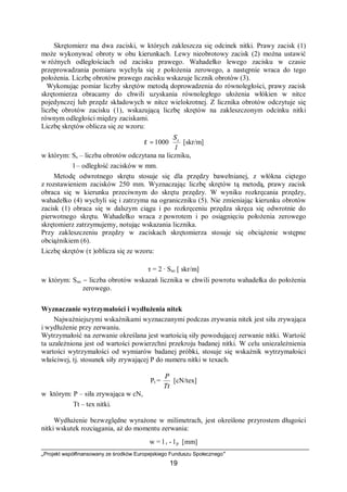 „Projekt współfinansowany ze środków Europejskiego Funduszu Społecznego”
19
Skrętomierz ma dwa zaciski, w których zakleszcza się odcinek nitki. Prawy zacisk (1)
może wykonywać obroty w obu kierunkach. Lewy nieobrotowy zacisk (2) można ustawić
w różnych odległościach od zacisku prawego. Wahadełko lewego zacisku w czasie
przeprowadzania pomiaru wychyla się z położenia zerowego, a następnie wraca do tego
położenia. Liczbę obrotów prawego zacisku wskazuje licznik obrotów (3).
Wykonując pomiar liczby skrętów metodą doprowadzenia do równoległości, prawy zacisk
skrętomierza obracamy do chwili uzyskania równoległego ułożenia włókien w nitce
pojedynczej lub przędz składowych w nitce wielokrotnej. Z licznika obrotów odczytuje się
liczbę obrotów zacisku (1), wskazującą liczbę skrętów na zakleszczonym odcinku nitki
równym odległości między zaciskami.
Liczbę skrętów oblicza się ze wzoru:
l
Ss
⋅= 1000τ [skr/m]
w którym: Ss – liczba obrotów odczytana na liczniku,
l – odległość zacisków w mm.
Metodę odwrotnego skrętu stosuje się dla przędzy bawełnianej, z włókna ciętego
z rozstawieniem zacisków 250 mm. Wyznaczając liczbę skrętów tą metodą, prawy zacisk
obraca się w kierunku przeciwnym do skrętu przędzy. W wyniku rozkręcania przędzy,
wahadełko (4) wychyli się i zatrzyma na ograniczniku (5). Nie zmieniając kierunku obrotów
zacisk (1) obraca się w dalszym ciągu i po rozkręceniu przędza skręca się odwrotnie do
pierwotnego skrętu. Wahadełko wraca z powrotem i po osiągnięciu położenia zerowego
skrętomierz zatrzymujemy, notując wskazania licznika.
Przy zakleszczeniu przędzy w zaciskach skrętomierza stosuje się obciążenie wstępne
obciążnikiem (6).
Liczbę skrętów (τ )oblicza się ze wzoru:
τ = 2 · Sso [ skr/m]
w którym: Sso − liczba obrotów wskazań licznika w chwili powrotu wahadełka do położenia
zerowego.
Wyznaczanie wytrzymałości i wydłużenia nitek
Najważniejszymi wskaźnikami wyznaczanymi podczas zrywania nitek jest siła zrywająca
i wydłużenie przy zerwaniu.
Wytrzymałość na zerwanie określana jest wartością siły powodującej zerwanie nitki. Wartość
ta uzależniona jest od wartości powierzchni przekroju badanej nitki. W celu uniezależnienia
wartości wytrzymałości od wymiarów badanej próbki, stosuje się wskaźnik wytrzymałości
właściwej, tj. stosunek siły zrywającej P do numeru nitki w texach.
Pt =
Tt
P
[cN/tex]
w którym: P – siła zrywająca w cN,
Tt – tex nitki.
Wydłużenie bezwzględne wyrażone w milimetrach, jest określone przyrostem długości
nitki wskutek rozciągania, aż do momentu zerwania:
w = l r - lp [mm]
 