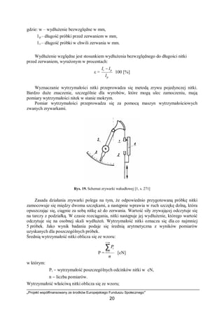 „Projekt współfinansowany ze środków Europejskiego Funduszu Społecznego”
20
gdzie: w – wydłużenie bezwzględne w mm,
l p – długość próbki przed zerwaniem w mm,
l r – długość próbki w chwili zerwania w mm.
Wydłużenie względne jest stosunkiem wydłużenia bezwzględnego do długości nitki
przed zerwaniem, wyrażonym w procentach:
ε = ⋅
−
p
pr
l
ll
100 [%]
Wyznaczanie wytrzymałości nitki przeprowadza się metodą zrywu pojedynczej nitki.
Bardzo duże znaczenie, szczególnie dla wyrobów, które mogą ulec zamoczeniu, mają
pomiary wytrzymałości nitek w stanie mokrym.
Pomiar wytrzymałości przeprowadza się za pomocą maszyn wytrzymałościowych
zwanych zrywarkami.
Rys. 19. Schemat zrywarki wahadłowej [1, s. 271]
Zasada działania zrywarki polega na tym, że odpowiednio przygotowaną próbkę nitki
zamocowuje się między dwoma szczękami, a następnie wprawia w ruch szczękę dolną, która
opuszczając się, ciągnie za sobą nitkę aż do zerwania. Wartość siły zrywającej odczytuje się
na tarczy z podziałką. W czasie rozciągania, nitki następuje jej wydłużenie, którego wartość
odczytuje się na osobnej skali wydłużeń. Wytrzymałość nitki oznacza się dla co najmniej
5 próbek. Jako wynik badania podaje się średnią arytmetyczna z wyników pomiarów
uzyskanych dla poszczególnych próbek.
Średnią wytrzymałość nitki oblicza się ze wzoru:
P =
n
P
ni
i
i∑
=
=1
[cN]
w którym:
Pi − wytrzymałość poszczególnych odcinków nitki w cN,
n − liczba pomiarów.
Wytrzymałość właściwą nitki oblicza się ze wzoru;
 