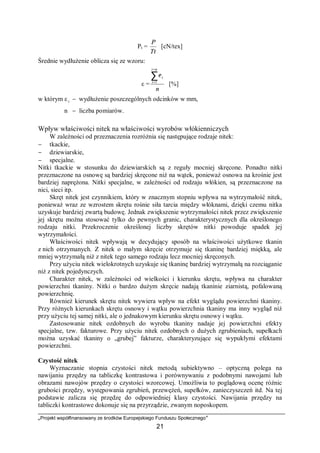 „Projekt współfinansowany ze środków Europejskiego Funduszu Społecznego”
21
Pt =
Tt
P
[cN/tex]
Średnie wydłużenie oblicza się ze wzoru:
ε =
n
ni
i
i∑
=
=1
ε
[%]
w którym ε i − wydłużenie poszczególnych odcinków w mm,
n − liczba pomiarów.
Wpływ właściwości nitek na właściwości wyrobów włókienniczych
W zależności od przeznaczenia rozróżnia się następujące rodzaje nitek:
− tkackie,
− dziewiarskie,
− specjalne.
Nitki tkackie w stosunku do dziewiarskich są z reguły mocniej skręcone. Ponadto nitki
przeznaczone na osnowę są bardziej skręcone niż na wątek, ponieważ osnowa na krośnie jest
bardziej naprężona. Nitki specjalne, w zależności od rodzaju włókien, są przeznaczone na
nici, sieci itp.
Skręt nitek jest czynnikiem, który w znacznym stopniu wpływa na wytrzymałość nitek,
ponieważ wraz ze wzrostem skrętu rośnie siła tarcia między włóknami, dzięki czemu nitka
uzyskuje bardziej zwartą budowę. Jednak zwiększenie wytrzymałości nitek przez zwiększenie
jej skrętu można stosować tylko do pewnych granic, charakterystycznych dla określonego
rodzaju nitki. Przekroczenie określonej liczby skrętów nitki powoduje spadek jej
wytrzymałości.
Właściwości nitek wpływają w decydujący sposób na właściwości użytkowe tkanin
z nich otrzymanych. Z nitek o małym skręcie otrzymuje się tkaninę bardziej miękką, ale
mniej wytrzymałą niż z nitek tego samego rodzaju lecz mocniej skręconych.
Przy użyciu nitek wielokrotnych uzyskuje się tkaninę bardziej wytrzymałą na rozciąganie
niż z nitek pojedynczych.
Charakter nitek, w zależności od wielkości i kierunku skrętu, wpływa na charakter
powierzchni tkaniny. Nitki o bardzo dużym skręcie nadają tkaninie ziarnistą, pofalowaną
powierzchnię.
Również kierunek skrętu nitek wywiera wpływ na efekt wyglądu powierzchni tkaniny.
Przy różnych kierunkach skrętu osnowy i wątku powierzchnia tkaniny ma inny wygląd niż
przy użyciu tej samej nitki, ale o jednakowym kierunku skrętu osnowy i wątku.
Zastosowanie nitek ozdobnych do wyrobu tkaniny nadaje jej powierzchni efekty
specjalne, tzw. fakturowe. Przy użyciu nitek ozdobnych o dużych zgrubieniach, supełkach
można uzyskać tkaniny o „grubej” fakturze, charakteryzujące się wypukłymi efektami
powierzchni.
Czystość nitek
Wyznaczanie stopnia czystości nitek metodą subiektywno – optyczną polega na
nawijaniu przędzy na tabliczkę kontrastowa i porównywaniu z podobnymi nawojami lub
obrazami nawojów przędzy o czystości wzorcowej. Umożliwia to poglądową ocenę różnic
grubości przędzy, występowania zgrubień, przewężeń, supełków, zanieczyszczeń itd. Na tej
podstawie zalicza się przędzę do odpowiedniej klasy czystości. Nawijania przędzy na
tabliczki kontrastowe dokonuje się na przyrządzie, zwanym noposkopem.
 