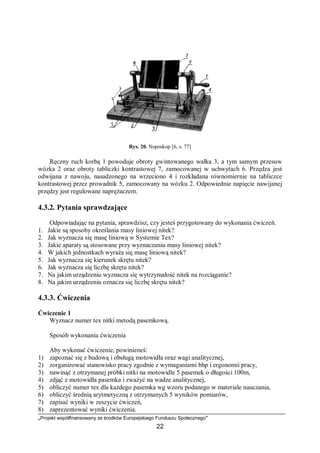 „Projekt współfinansowany ze środków Europejskiego Funduszu Społecznego”
22
Rys. 20. Noposkop [6, s. 77]
Ręczny ruch korbą 1 powoduje obroty gwintowanego wałka 3, a tym samym przesuw
wózka 2 oraz obroty tabliczki kontrastowej 7, zamocowanej w uchwytach 6. Przędza jest
odwijana z nawoju, nasadzonego na wrzeciono 4 i rozkładana równomiernie na tabliczce
kontrastowej przez prowadnik 5, zamocowany na wózku 2. Odpowiednie napięcie nawijanej
przędzy jest regulowane naprężaczem.
4.3.2. Pytania sprawdzające
Odpowiadając na pytania, sprawdzisz, czy jesteś przygotowany do wykonania ćwiczeń.
1. Jakie są sposoby określania masy liniowej nitek?
2. Jak wyznacza się masę liniową w Systemie Tex?
3. Jakie aparaty są stosowane przy wyznaczaniu masy liniowej nitek?
4. W jakich jednostkach wyraża się masę liniową nitek?
5. Jak wyznacza się kierunek skrętu nitek?
6. Jak wyznacza się liczbę skrętu nitek?
7. Na jakim urządzeniu wyznacza się wytrzymałość nitek na rozciąganie?
8. Na jakim urządzeniu oznacza się liczbę skrętu nitek?
4.3.3. Ćwiczenia
Ćwiczenie 1
Wyznacz numer tex nitki metodą pasemkową.
Sposób wykonania ćwiczenia
Aby wykonać ćwiczenie, powinieneś:
1) zapoznać się z budową i obsługą motowidła oraz wagi analitycznej,
2) zorganizować stanowisko pracy zgodnie z wymaganiami bhp i ergonomii pracy,
3) nawinąć z otrzymanej próbki nitki na motowidle 5 pasemek o długości 100m,
4) zdjąć z motowidła pasemka i zważyć na wadze analitycznej,
5) obliczyć numer tex dla każdego pasemka wg wzoru podanego w materiale nauczania,
6) obliczyć średnią arytmetyczną z otrzymanych 5 wyników pomiarów,
7) zapisać wyniki w zeszycie ćwiczeń,
8) zaprezentować wyniki ćwiczenia.
 