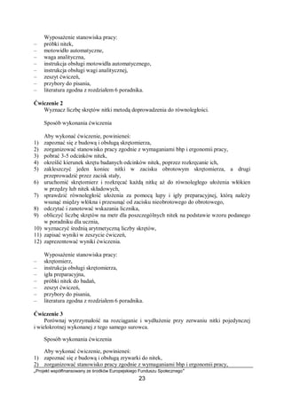 „Projekt współfinansowany ze środków Europejskiego Funduszu Społecznego”
23
Wyposażenie stanowiska pracy:
– próbki nitek,
– motowidło automatyczne,
– waga analityczna,
– instrukcja obsługi motowidła automatycznego,
– instrukcja obsługi wagi analitycznej,
– zeszyt ćwiczeń,
– przybory do pisania,
– literatura zgodna z rozdziałem 6 poradnika.
Ćwiczenie 2
Wyznacz liczbę skrętów nitki metodą doprowadzenia do równoległości.
Sposób wykonania ćwiczenia
Aby wykonać ćwiczenie, powinieneś:
1) zapoznać się z budową i obsługą skrętomierza,
2) zorganizować stanowisko pracy zgodnie z wymaganiami bhp i ergonomii pracy,
3) pobrać 3-5 odcinków nitek,
4) określić kierunek skrętu badanych odcinków nitek, poprzez rozkręcanie ich,
5) zakleszczyć jeden koniec nitki w zacisku obrotowym skrętomierza, a drugi
przeprowadzić przez zacisk stały,
6) uruchomić skrętomierz i rozkręcać każdą nitkę aż do równoległego ułożenia włókien
w przędzy lub nitek składowych,
7) sprawdzić równoległość ułożenia za pomocą lupy i igły preparacyjnej, którą należy
wsunąć między włókna i przesunąć od zacisku nieobrotowego do obrotowego,
8) odczytać i zanotować wskazania licznika,
9) obliczyć liczbę skrętów na metr dla poszczególnych nitek na podstawie wzoru podanego
w poradniku dla ucznia,
10) wyznaczyć średnią arytmetyczną liczby skrętów,
11) zapisać wyniki w zeszycie ćwiczeń,
12) zaprezentować wyniki ćwiczenia.
Wyposażenie stanowiska pracy:
– skrętomierz,
– instrukcja obsługi skrętomierza,
– igła preparacyjna,
– próbki nitek do badań,
– zeszyt ćwiczeń,
– przybory do pisania,
– literatura zgodna z rozdziałem 6 poradnika.
Ćwiczenie 3
Porównaj wytrzymałość na rozciąganie i wydłużenie przy zerwaniu nitki pojedynczej
i wielokrotnej wykonanej z tego samego surowca.
Sposób wykonania ćwiczenia
Aby wykonać ćwiczenie, powinieneś:
1) zapoznać się z budową i obsługą zrywarki do nitek,
2) zorganizować stanowisko pracy zgodnie z wymaganiami bhp i ergonomii pracy,
 