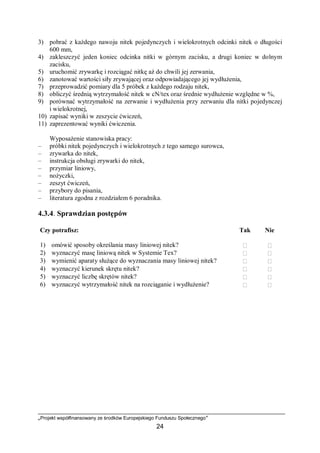 „Projekt współfinansowany ze środków Europejskiego Funduszu Społecznego”
24
3) pobrać z każdego nawoju nitek pojedynczych i wielokrotnych odcinki nitek o długości
600 mm,
4) zakleszczyć jeden koniec odcinka nitki w górnym zacisku, a drugi koniec w dolnym
zacisku,
5) uruchomić zrywarkę i rozciągać nitkę aż do chwili jej zerwania,
6) zanotować wartości siły zrywającej oraz odpowiadającego jej wydłużenia,
7) przeprowadzić pomiary dla 5 próbek z każdego rodzaju nitek,
8) obliczyć średnią wytrzymałość nitek w cN/tex oraz średnie wydłużenie względne w %,
9) porównać wytrzymałość na zerwanie i wydłużenia przy zerwaniu dla nitki pojedynczej
i wielokrotnej,
10) zapisać wyniki w zeszycie ćwiczeń,
11) zaprezentować wyniki ćwiczenia.
Wyposażenie stanowiska pracy:
– próbki nitek pojedynczych i wielokrotnych z tego samego surowca,
– zrywarka do nitek,
– instrukcja obsługi zrywarki do nitek,
– przymiar liniowy,
– nożyczki,
– zeszyt ćwiczeń,
– przybory do pisania,
– literatura zgodna z rozdziałem 6 poradnika.
4.3.4. Sprawdzian postępów
Czy potrafisz: Tak Nie
1) omówić sposoby określania masy liniowej nitek?  
2) wyznaczyć masę liniową nitek w Systemie Tex?  
3) wymienić aparaty służące do wyznaczania masy liniowej nitek?  
4) wyznaczyć kierunek skrętu nitek?  
5) wyznaczyć liczbę skrętów nitek?  
6) wyznaczyć wytrzymałość nitek na rozciąganie i wydłużenie?  
 