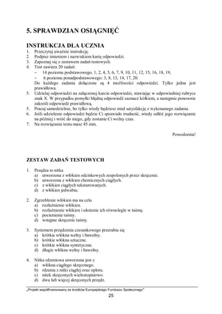 „Projekt współfinansowany ze środków Europejskiego Funduszu Społecznego”
25
5. SPRAWDZIAN OSIĄGNIĘĆ
INSTRUKCJA DLA UCZNIA
1. Przeczytaj uważnie instrukcję.
2. Podpisz imieniem i nazwiskiem kartę odpowiedzi.
3. Zapoznaj się z zestawem zadań testowych.
4. Test zawiera 20 zadań:
− 14 poziomu podstawowego, 1, 2, 4, 5, 6, 7, 9, 10, 11, 12, 15, 16, 18, 19,
− 6 poziomu ponadpodstawowego: 3, 8, 13, 14, 17, 20.
Do każdego zadania dołączone są 4 możliwości odpowiedzi. Tylko jedna jest
prawidłowa.
5. Udzielaj odpowiedzi na załączonej karcie odpowiedzi, stawiając w odpowiedniej rubryce
znak X. W przypadku pomyłki błędną odpowiedź zaznacz kółkiem, a następnie ponownie
zakreśli odpowiedź prawidłową.
5. Pracuj samodzielnie, bo tylko wtedy będziesz miał satysfakcję z wykonanego zadania.
6. Jeśli udzielenie odpowiedzi będzie Ci sprawiało trudność, wtedy odłóż jego rozwiązanie
na później i wróć do niego, gdy zostanie Ci wolny czas.
7. Na rozwiązanie testu masz 45 min.
Powodzenia!
ZESTAW ZADAŃ TESTOWYCH
1. Przędza to nitka
a) utworzona z włókien odcinkowych zespolonych przez skręcenie.
b) utworzona z włókien chemicznych ciągłych.
c) z włókien ciągłych teksturowanych.
d) z włókien jedwabiu.
2. Zgrzeblenie włókien ma na celu
a) rozluźnienie włókien.
b) rozluźnienie włókien i ułożenie ich równolegle w taśmę.
c) pocienienie taśmy.
d) wstępne skręcenie taśmy.
3. Systemem przędzenia czesankowego przerabia się
a) krótkie włókna wełny i bawełny.
b) krótkie włókna sztuczne.
c) krótkie włókna syntetyczne.
d) długie włókna wełny i bawełny.
4. Nitka rdzeniowa utworzona jest z
a) włókna ciągłego skręconego.
b) rdzenia z nitki ciągłej oraz oplotu.
c) nitek skręconych wielostopniowo.
d) dwu lub więcej skręconych przędz.
 