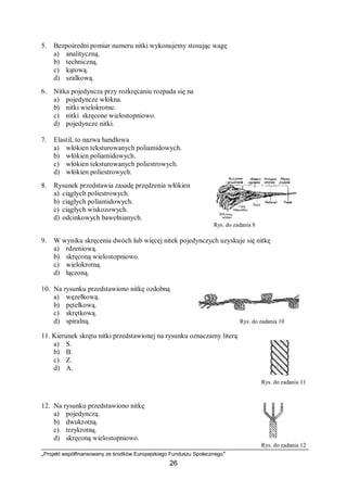 „Projekt współfinansowany ze środków Europejskiego Funduszu Społecznego”
26
5. Bezpośredni pomiar numeru nitki wykonujemy stosując wagę
a) analityczną.
b) techniczną.
c) kątową.
d) szalkową.
6. Nitka pojedyncza przy rozkręcaniu rozpada się na
a) pojedyncze włókna.
b) nitki wielokrotne.
c) nitki skręcone wielostopniowo.
d) pojedyncze nitki.
7. Elastil, to nazwa handlowa
a) włókien teksturowanych poliamidowych.
b) włókien poliamidowych.
c) włókien teksturowanych poliestrowych.
d) włókien poliestrowych.
8. Rysunek przedstawia zasadę przędzenia włókien
a) ciągłych poliestrowych.
b) ciągłych poliamidowych.
c) ciągłych wiskozowych.
d) odcinkowych bawełnianych.
Rys. do zadania 8
9. W wyniku skręcenia dwóch lub więcej nitek pojedynczych uzyskuje się nitkę
a) rdzeniową.
b) skręconą wielostopniowo.
c) wielokrotną.
d) łączoną.
10. Na rysunku przedstawiono nitkę ozdobną
a) węzełkową.
b) pętelkową.
c) skrętkową.
d) spiralną. Rys. do zadania 10
11. Kierunek skrętu nitki przedstawionej na rysunku oznaczamy literą
a) S.
b) B.
c) Z.
d) A.
Rys. do zadania 11
12. Na rysunku przedstawiono nitkę
a) pojedynczą.
b) dwukrotną.
c) trzykrotną.
d) skręconą wielostopniowo.
Rys. do zadania 12
 