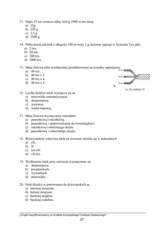 „Projekt współfinansowany ze środków Europejskiego Funduszu Społecznego”
27
13. Zapis 25 tex oznacza nitkę, której 1000 m ma masę
a) 25g.
b) 250 g.
c) 2,5 g.
d) 2500 g.
14. Nitkę której odcinek o długości 100 m waży 2 g możemy zapisać w Systemie Tex jako
a) 2 tex.
b) 20 tex.
c) 200 tex.
d) 2000 tex.
15. Masę liniową nitki wielokrotnej przedstawionej na rysunku zapisujemy:
a) 40 tex.
b) 40 tex x 2.
c) 40 tex x 4.
d) 40 tex x 3.
R
ys. do zadania 15
16. Liczbę skrętów nitek wyznacza się na
a) motowidle automatycznym.
b) skrętomierzu.
c) zrywarce.
d) wadze kątowej.
17. Masę liniową wyznaczamy metodami:
a) pasemkową i odcinkową.
b) pasemkową i doprowadzania do równoległości.
c) odcinkową i odwrotnego skrętu.
d) pasemkową i odwrotnego skrętu.
18. Wytrzymałość właściwą nitek na zerwanie określa się w jednostkach
a) cN.
b) N.
c) tex/cN.
d) cN/tex.
19. Wydłużenie nitek przy zerwaniu wyznaczamy na
a) skrętomierzu.
b) przędzarkach.
c) zrywarkach.
d) motowidle.
20. Nitki tkackie w porównaniu do dziewiarskich są
a) mocniej skręcone.
b) luźniej skręcone.
c) bardziej miękkie.
d) bardziej ozdobne.
 