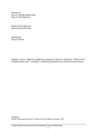 „Projekt współfinansowany ze środków Europejskiego Funduszu Społecznego”
1
Recenzenci:
mgr inż. Jadwiga Idryjan-Pajor
mgr inż. Irena Sakowicz
Opracowanie redakcyjne:
mgr Katarzyna Skoczylas
Konsultacja:
mgr Ewa Figura
Poradnik stanowi obudowę dydaktyczną programu jednostki modułowej 743[01].O1.03
„Rozpoznawanie nitek”, zawartego w modułowym programie nauczania dla zawodu krawiec.
Wydawca
Instytut Technologii Eksploatacji – Państwowy Instytut Badawczy, Radom 2007
 