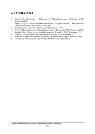 „Projekt współfinansowany ze środków Europejskiego Funduszu Społecznego”
29
6. LITERATURA
1. Chyrosz M., Zembowicz – Sułkowska E.: Materiałoznawstwo odzieżowe. WSiP,
Warszawa 1991
2. Idryjan – Pajor J.: Materiałoznawstwo odzieżowe. Zeszyt ćwiczeń nr 1. Stowarzyszenie
Oświatowców Polskich w Toruniu, Toruń 1994
3. Parafianowicz Z.: Słownik odzieżowy. WSiP, Warszawa 1995
4. Persz T.: Materiałoznawstwo dla zasadniczych szkół skórzanych. WSiP, Warszawa 1997
5. Samek P.(tłum.): Krawiectwo. Materiałoznawstwo. Wydanie I. WSiP, Warszawa 1999
6. Turek K.: Pracownia materiałoznawstwa odzieżowego. WSiP, Warszawa 1995
7. Wereszko J.: Materiałoznawstwo odzieżowe. Zeszyt ćwiczeń 1. WSiP, Warszawa 1996
8. Czasopismo branży odzieżowej SPEKTRUM. Wydawnictwo ELAMED
 