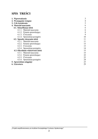 „Projekt współfinansowany ze środków Europejskiego Funduszu Społecznego”
2
SPIS TREŚCI
1. Wprowadzenie 3
2. Wymagania wstępne 4
3. Cele kształcenia 5
4. Materiał nauczania 6
4.1. Klasyfikacja nitek 6
4.1.1. Materiał nauczania 6
4.1.2. Pytania sprawdzające 8
4.1.3. Ćwiczenia 9
4.1.4. Sprawdzian postępów 10
4.2. Sposoby skręcania nitek 11
4.2.1. Materiał nauczania 11
4.2.2. Pytania sprawdzające 13
4.2.3. Ćwiczenia 13
4.2.4. Sprawdzian postępów 14
4.3. Określanie właściwości nitek 15
4.3.1. Materiał nauczania 15
4.3.2. Pytania sprawdzające 22
4.3.3. Ćwiczenia 22
4.3.4. Sprawdzian postępów 24
5. Sprawdzian osiągnięć 25
6. Literatura 29
 