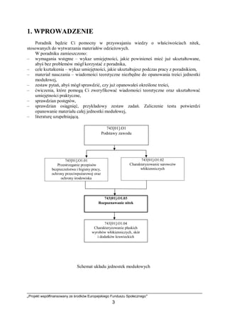 „Projekt współfinansowany ze środków Europejskiego Funduszu Społecznego”
3
1. WPROWADZENIE
Poradnik będzie Ci pomocny w przyswajaniu wiedzy o właściwościach nitek,
stosowanych do wytwarzania materiałów odzieżowych.
W poradniku zamieszczono:
– wymagania wstępne – wykaz umiejętności, jakie powinieneś mieć już ukształtowane,
abyś bez problemów mógł korzystać z poradnika,
– cele kształcenia – wykaz umiejętności, jakie ukształtujesz podczas pracy z poradnikiem,
– materiał nauczania – wiadomości teoretyczne niezbędne do opanowania treści jednostki
modułowej,
– zestaw pytań, abyś mógł sprawdzić, czy już opanowałeś określone treści,
– ćwiczenia, które pomogą Ci zweryfikować wiadomości teoretyczne oraz ukształtować
umiejętności praktyczne,
– sprawdzian postępów,
– sprawdzian osiągnięć, przykładowy zestaw zadań. Zaliczenie testu potwierdzi
opanowanie materiału całej jednostki modułowej,
– literaturę uzupełniającą.
Schemat układu jednostek modułowych
743[01].O1.01
Przestrzeganie przepisów
bezpieczeństwa i higieny pracy,
ochrony przeciwpożarowej oraz
ochrony środowiska
743[01].O1
Podstawy zawodu
743[01].O1.03
Rozpoznawanie nitek
743[01].O1.02
Charakteryzowanie surowców
włókienniczych
743[01].O1.04
Charakteryzowanie płaskich
wyrobów włókienniczych, skór
i dodatków krawieckich
 