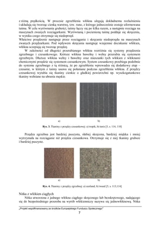 „Projekt współfinansowany ze środków Europejskiego Funduszu Społecznego”
7
z różną prędkością. W procesie zgrzeblenia włókna ulegają dokładnemu rozluźnieniu
i układają się tworząc cienką warstwę, tzw. runo, z którego jednocześnie zostaje uformowana
taśma. W celu wyrównania grubości, taśmy łączy się po kilka razem, a następnie rozciąga na
maszynach zwanych rozciągarkami. Wyrównaną i pocienioną taśmę poddaje się skręceniu,
w wyniku czego otrzymuje się niedoprzęd.
Właściwe przędzenie następuje przez rozciąganie i skręcanie niedoprzędu na maszynach
zwanych przędzarkami. Pod wpływem skręcania następuje wzajemne dociskanie włókien,
włókna sczepiają się tworząc przędzę.
W zależności od długości przerabianego włókna rozróżnia się systemy przędzenia
zgrzebnego i czesankowego. Krótsze włókna bawełny i wełny przerabia się systemem
zgrzebnym. Dłuższe włókna wełny i bawełny oraz mieszanki tych włókien z włóknami
chemicznymi przędzie się systemem czesankowym. System czesankowy przebiega podobnie
do systemu zgrzebnego z tą różnicą, że po zgrzebleniu wprowadza się dodatkowy etap –
czesanie, w którym z taśmy usuwa się połamane podczas zgrzeblenia włókna. Z przędzy
czesankowej wyrabia się tkaniny cienkie o gładkiej powierzchni np. wysokogatunkowe
tkaniny wełniane na ubrania męskie.
a) b)
Rys. 3. Tkaniny z przędzy czesankowej: a) tropik, b) tenis [5, s. 114, 110]
Przędza zgrzebna jest bardziej puszysta, słabiej skręcona, bardziej miękka i mniej
wytrzymała na rozciąganie niż przędza czesankowa. Otrzymuje się z niej tkaniny grubsze
i bardziej puszyste.
a) b)
Rys. 4. Tkaniny z przędzy zgrzebnej: a) szetland, b) tweed [5, s. 113,114]
Nitka z włókien ciągłych
Nitka utworzona z jednego włókna ciągłego skręconego lub bezskrętowego, nadającego
się do bezpośredniego przerobu na wyrób włókienniczy nazywa się jednowłóknową. Nitka
 