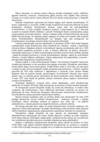 „Projekt współfinansowany ze środków Europejskiego Funduszu Społecznego”
11
Obraz otrzymany za pomocą camery obscury posiada następujące cechy: miękkość,
łagodne kontrasty, rozmycie, nieskończoną głębię ostrości oraz zupełny brak dystorsji.
Z uwagi na te cechy obrazu camera obscura bywa do dzisiaj wykorzystywana w fotografii
artystycznej.
Istotnym urządzeniem optycznym jest laterna magica czyli latarnia czarnoksięska. To
proste, zaopatrzone w soczewkę i źródło światła urządzenie do rzutowania obrazów na ekran
projekcyjny. Projekcja nieruchomych obrazów znana była juŜ prawdopodobnie
w staroŜytności, o czym, mogłyby świadczyć przekazy o pojawiających się w dawnych
czasach na ścianach domów widmach i zjawach. Prototypem latarni czarnoksięskiej uznaje
się przyrząd do rzutowania obrazów - lampę ze szklaną szybą, na której malowano zazwyczaj
diabła lub kościotrupa. Po zapaleniu lampy, padający na ścianę cień rysunku robił wraŜenie
zjawy. Prawdopodobnie udoskonalonymi juŜ lampami tego typu posługiwali się
czarnoksięŜnicy wywołujący rzekomo duchy na dworach królewskich.
Latarnię czarnoksięską znacznie udoskonalił, na przełomie XVIII i XIX wieku belgijski
czarnoksięŜnik zwany Robertsonem, który zbudował tzw. teleskop - rzutnik z regulowaną
ostrością obrazu. Oglądanie obrazów wyświetlanych latarnią czarnoksięską stało się w XIX
wieku bardzo popularną rozrywką, a sale, w których odbywały się pokazy, nazywano,
teatrzykami optycznymi. Z latarni czarnoksięskiej wywodzą się nowoczesne rzutniki; diaskop
- aparat do projekcji przeźroczy o świetle przechodzącym, episkop - aparat do wyświetlania
obrazów o świetle odbitym, epidiaskop - będący połączeniem obu poprzednich, a równieŜ -
powiększalnik fotograficzny i projektor filmowy.
Dopiero jednak w wieku dziewiętnastym Niepce i inni pionierzy fotografii zastosowali
światłoczułe substancje w celu utrwalenia otrzymanego wizerunku. Początkowo naświetlanie
trwało bardzo długo, nawet osiem godzin. Joseph Niepce zmarł w 1833 roku, zaś cała sława
i zasługi na polu rozwoju fotografii zostały przypisane jego partnerowi, z którym wspólnie
pracował od 1829 roku, malarzowi i dekoratorowi o nazwisku Louis Jacąues Mande
Daguerre. Był on autorem metody umoŜliwiającej "wywoływanie" obrazów przy uŜyciu
oparów rtęci, co skróciło proces naświetlania do około trzydziestu minut. Dopiero jednak
w maju 1837 roku wpadł na genialny pomysł utrwalania obrazu poprzez zastosowanie
roztworu soli kuchennej.
Wynalazek Daguerre'a, nazwany przez autora dagerotypią, został przedstawiony
publicznie 19 sierpnia 1839 roku. Datę tę przyjmuje się umownie za dzień narodzin fotografii.
W dzisiejszych czasach fotografia wydaje się czymś tak naturalnym, Ŝe trudno sobie
wyobrazić, jak niesamowitym, wręcz bajkowym zjawiskiem wydawała się jeszcze sto
pięćdziesiąt lat temu. MoŜliwość otrzymania odwzorowania rzeczywistości mechanicznie,
bez pośrednictwa artysty przeraziła współczesnych malarzy.
Kariera nowego wynalazku stała się moŜliwa dzięki serii udoskonaleń. Po roku 1839
nastąpił dynamiczny rozwój techniki fotografowania - ulepszono soczewki i metody
oświetlenia, obrazy utrwalano zarówno na papierze oraz szkle, jak i na podłoŜu
celuloidowym, z czasem pojawiła się fotografia kolorowa, a obecnie cyfrowa.
Od samego początku duŜy wpływ na sztukę fotografowania wywierało malarstwo. Na
zdjęciach z końca dziewiętnastego i początku dwudziestego wieku wyraźnie widać elementy
stylów malarskich: impresjonizmu, ekspresjonizmu, naturalizmu, kubizmu czy surrealizmu.
Niewątpliwie jednak fotografia od razu okazała się doskonałym sposobem
dokumentowania otaczającego nas świata. Dzięki zdjęciom z podróŜy nie tylko wybrańcy
mieli okazję obejrzeć niedostępne zakątki globu, zaistniała równieŜ okazja, by zweryfikować
swe wyobraŜenie ukształtowane przez nierzadko subiektywne opisy podróŜników.
Jednym z najbardziej utalentowanych fotografów natury okazał się Gustave Le Gray
(1820-1862). Jego zdjęcia morskich krajobrazów przedstawione na wystawie w Londynie
w roku 1856 wywołały sensację ze względu na to, Ŝe udało mu się równie wyraźnie uchwycić
 