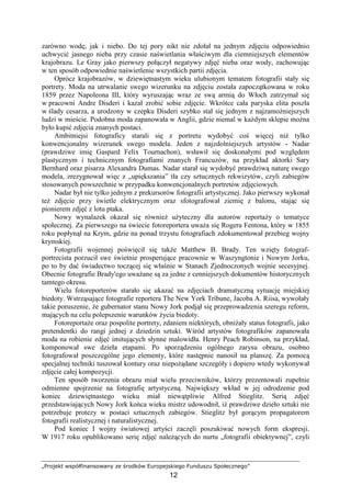 „Projekt współfinansowany ze środków Europejskiego Funduszu Społecznego”
12
zarówno wodę, jak i niebo. Do tej pory nikt nie zdołał na jednym zdjęciu odpowiednio
uchwycić jasnego nieba przy czasie naświetlania właściwym dla ciemniejszych elementów
krajobrazu. Le Gray jako pierwszy połączył negatywy zdjęć nieba oraz wody, zachowując
w ten sposób odpowiednie naświetlenie wszystkich partii zdjęcia.
Oprócz krajobrazów, w dziewiętnastym wieku ulubionym tematem fotografii stały się
portrety. Moda na utrwalanie swego wizerunku na zdjęciu została zapoczątkowana w roku
1859 przez Napoleona III, który wyruszając wraz ze swą armią do Włoch zatrzymał się
w pracowni Andre Disderi i kazał zrobić sobie zdjęcie. Wkrótce cała paryska elita poszła
w ślady cesarza, a urodzony w czepku Disderi szybko stał się jednym z najzamoŜniejszych
ludzi w mieście. Podobna moda zapanowała w Anglii, gdzie niemal w kaŜdym sklepie moŜna
było kupić zdjęcia znanych postaci.
Ambitniejsi fotograficy starali się z portretu wydobyć coś więcej niŜ tylko
konwencjonalny wizerunek swego modela. Jeden z najzdolniejszych artystów - Nadar
(prawdziwe imię Gaspard Felix Tournachon), wsławił się doskonałymi pod względem
plastycznym i technicznym fotografiami znanych Francuzów, na przykład aktorki Sary
Bernhard oraz pisarza Alexandra Dumas. Nadar starał się wydobyć prawdziwą naturę swego
modela, zrezygnował więc z „upiększania” tła czy sztucznych rekwizytów, czyli zabiegów
stosowanych powszechnie w przypadku konwencjonalnych portretów zdjęciowych.
Nadar był nie tylko jednym z prekursorów fotografii artystycznej. Jako pierwszy wykonał
teŜ zdjęcie przy świetle elektrycznym oraz sfotografował ziemię z balonu, stając się
pionierem zdjęć z lotu ptaka.
Nowy wynalazek okazał się równieŜ uŜyteczny dla autorów reportaŜy o tematyce
społecznej. Za pierwszego na świecie fotoreportera uwaŜa się Rogera Fentona, który w 1855
roku popłynął na Krym, gdzie na ponad trzystu fotografiach zdokumentował przebieg wojny
krymskiej.
Fotografii wojennej poświęcił się takŜe Matthew B. Brady. Ten wzięty fotograf-
portrecista porzucił swe świetnie prosperujące pracownie w Waszyngtonie i Nowym Jorku,
po to by dać świadectwo toczącej się właśnie w Stanach Zjednoczonych wojnie secesyjnej.
Obecnie fotografie Brady'ego uwaŜane są za jedne z cenniejszych dokumentów historycznych
tamtego okresu.
Wielu fotoreporterów starało się ukazać na zdjęciach dramatyczną sytuację miejskiej
biedoty. Wstrząsające fotografie reportera The New York Tribune, Jacoba A. Riisa, wywołały
takie poruszenie, Ŝe gubernator stanu Nowy Jork podjął się przeprowadzenia szeregu reform,
mających na celu polepszenie warunków Ŝycia biedoty.
FotoreportaŜe oraz pospolite portrety, zdaniem niektórych, obniŜały status fotografii, jako
pretendentki do rangi jednej z dziedzin sztuki. Wśród artystów fotografików zapanowała
moda na robienie zdjęć imitujących słynne malowidła. Henry Peach Robinson, na przykład,
komponował swe dzieła etapami. Po sporządzeniu ogólnego zarysu obrazu, osobno
fotografował poszczególne jego elementy, które następnie nanosił na planszę. Za pomocą
specjalnej techniki tuszował kontury oraz niepoŜądane szczegóły i dopiero wtedy wykonywał
zdjęcie całej kompozycji.
Ten sposób tworzenia obrazu miał wielu przeciwników, którzy prezentowali zupełnie
odmienne spojrzenie na fotografię artystyczną. Największy wkład w jej odrodzenie pod
koniec dziewiętnastego wieku miał niewątpliwie Alfred Stieglitz. Serią zdjęć
przedstawiających Nowy Jork końca wieku mistrz udowodnił, iŜ prawdziwe dzieło sztuki nie
potrzebuje protezy w postaci sztucznych zabiegów. Stieglitz był gorącym propagatorem
fotografii realistycznej i naturalistycznej.
Pod koniec I wojny światowej artyści zaczęli poszukiwać nowych form ekspresji.
W 1917 roku opublikowano serię zdjęć naleŜących do nurtu „fotografii obiektywnej”, czyli
 