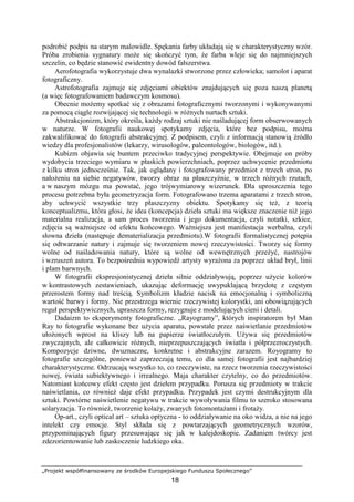 „Projekt współfinansowany ze środków Europejskiego Funduszu Społecznego”
18
podrobić podpis na starym malowidle. Spękania farby układają się w charakterystyczny wzór.
Próba zrobienia sygnatury moŜe się skończyć tym, Ŝe farba wleje się do najmniejszych
szczelin, co będzie stanowić ewidentny dowód fałszerstwa.
Aerofotografia wykorzystuje dwa wynalazki stworzone przez człowieka; samolot i aparat
fotograficzny.
Astrofotografia zajmuje się zdjęciami obiektów znajdujących się poza naszą planetą
(a więc fotografowaniem badawczym kosmosu).
Obecnie moŜemy spotkać się z obrazami fotograficznymi tworzonymi i wykonywanymi
za pomocą ciągle rozwijającej się technologii w róŜnych nurtach sztuki.
Abstrakcjonizm, który określa, kaŜdy rodzaj sztuki nie naśladującej form obserwowanych
w naturze. W fotografii naukowej spotykamy zdjęcia, które bez podpisu, moŜna
zakwalifikować do fotografii abstrakcyjnej. Z podpisem, czyli z informacją stanowią źródło
wiedzy dla profesjonalistów (lekarzy, wirusologów, paleontologów, biologów, itd.).
Kubizm objawia się buntem przeciwko tradycyjnej perspektywie. Obejmuje on próby
wydobycia trzeciego wymiaru w płaskich powierzchniach, poprzez uchwycenie przedmiotu
z kilku stron jednocześnie. Tak, jak oglądany i fotografowany przedmiot z trzech stron, po
nałoŜeniu na siebie negatywów, tworzy obraz na płaszczyźnie, w trzech róŜnych rzutach,
a w naszym mózgu ma powstać, jego trójwymiarowy wizerunek. Dla uproszczenia tego
procesu potrzebna była geometryzacja form. Fotografowano trzema aparatami z trzech stron,
aby uchwycić wszystkie trzy płaszczyzny obiektu. Spotykamy się teŜ, z teorią
konceptualizmu, która głosi, Ŝe idea (koncepcja) dzieła sztuki ma większe znaczenie niŜ jego
materialna realizacja, a sam proces tworzenia i jego dokumentacja, czyli notatki, szkice,
zdjęcia są waŜniejsze od efektu końcowego. WaŜniejsza jest manifestacja werbalna, czyli
słowna dzieła (następuje dematerializacja przedmiotu).W fotografii formalistycznej potępia
się odtwarzanie natury i zajmuje się tworzeniem nowej rzeczywistości. Tworzy się formy
wolne od naśladowania natury, które są wolne od wewnętrznych przeŜyć, nastrojów
i wzruszeń autora. To bezpośrednia wypowiedź artysty wyraŜona za poprzez układ brył, linii
i plam barwnych.
W fotografii ekspresjonistycznej dzieła silnie oddziaływują, poprzez uŜycie kolorów
w kontrastowych zestawieniach, ukazując deformację uwypuklającą brzydotę z częstym
przerostem formy nad treścią. Symbolizm kładzie nacisk na emocjonalną i symboliczną
wartość barwy i formy. Nie przestrzega wiernie rzeczywistej kolorystki, ani obowiązujących
reguł perspektywicznych, upraszcza formy, rezygnuje z modelujących cieni i detali.
Dadaizm to eksperymenty fotograficzne. „Rayogramy”, których inspiratorem był Man
Ray to fotografie wykonane bez uŜycia aparatu, powstałe przez naświetlanie przedmiotów
ułoŜonych wprost na kliszy lub na papierze światłoczułym. UŜywa się przedmiotów
zwyczajnych, ale całkowicie róŜnych, nieprzepuszczających światła i półprzezroczystych.
Kompozycje dziwne, dwuznaczne, konkretne i abstrakcyjne zarazem. Royogramy to
fotografie szczególne, poniewaŜ zaprzeczają temu, co dla samej fotografii jest najbardziej
charakterystyczne. Odrzucają wszystko to, co rzeczywiste, na rzecz tworzenia rzeczywistości
nowej, świata subiektywnego i irrealnego. Maja charakter czytelny, co do przedmiotów.
Natomiast końcowy efekt często jest dziełem przypadku. Porusza się przedmioty w trakcie
naświetlania, co równieŜ daje efekt przypadku. Przypadek jest czymś destrukcyjnym dla
sztuki. Powtórne naświetlenie negatywu w trakcie wywoływania filmu to szeroko stosowana
solaryzacja. To równieŜ, tworzenie kolaŜy, zwanych fotomontaŜami i frotaŜy.
Op-art., czyli optical art – sztuka optyczna - to oddziaływanie na oko widza, a nie na jego
intelekt czy emocje. Styl składa się z powtarzających geometrycznych wzorów,
przypominających figury przesuwające się jak w kalejdoskopie. Zadaniem twórcy jest
zdezorientowanie lub zaskoczenie ludzkiego oka.
 