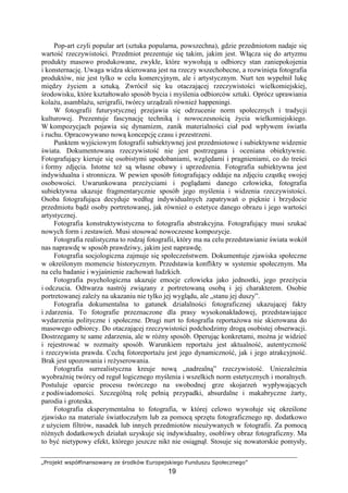 „Projekt współfinansowany ze środków Europejskiego Funduszu Społecznego”
19
Pop-art czyli popular art (sztuka popularna, powszechna), gdzie przedmiotom nadaje się
wartość rzeczywistości. Przedmiot prezentuje się takim, jakim jest. Włącza się do artyzmu
produkty masowo produkowane, zwykłe, które wywołują u odbiorcy stan zaniepokojenia
i konsternację. Uwaga widza skierowana jest na rzeczy wszechobecne, a rozwinięta fotografia
produktów, nie jest tylko w celu komercyjnym, ale i artystycznym. Nurt ten wypełnił lukę
między Ŝyciem a sztuką. Zwrócił się ku otaczającej rzeczywistości wielkomiejskiej,
środowisku, które kształtowało sposób bycia i myślenia odbiorców sztuki. Oprócz uprawiania
kolaŜu, asamblaŜu, serigrafii, twórcy urządzali równieŜ happeningi.
W fotografii futurystycznej przejawia się odrzucenie norm społecznych i tradycji
kulturowej. Prezentuje fascynację techniką i nowoczesnością Ŝycia wielkomiejskiego.
W kompozycjach pojawia się dynamizm, zanik materialności ciał pod wpływem światła
i ruchu. Opracowywano nową koncepcję czasu i przestrzeni.
Punktem wyjściowym fotografii subiektywnej jest przedmiotowe i subiektywne widzenie
świata. Dokumentowana rzeczywistość nie jest postrzegana i oceniana obiektywnie.
Fotografujący kieruje się osobistymi upodobaniami, względami i pragnieniami, co do treści
i formy zdjęcia. Istotne teŜ są własne obawy i uprzedzenia. Fotografia subiektywna jest
indywidualna i stronnicza. W pewien sposób fotografujący oddaje na zdjęciu cząstkę swojej
osobowości. Uwarunkowana przeŜyciami i poglądami danego człowieka, fotografia
subiektywna ukazuje fragmentarycznie sposób jego myślenia i widzenia rzeczywistości.
Osoba fotografująca decyduje według indywidualnych zapatrywań o pięknie i brzydocie
przedmiotu bądź osoby portretowanej, jak równieŜ o estetyce danego obrazu i jego wartości
artystycznej.
Fotografia konstruktywistyczna to fotografia abstrakcyjna. Fotografujący musi szukać
nowych form i zestawień. Musi stosować nowoczesne kompozycje.
Fotografia realistyczna to rodzaj fotografii, który ma na celu przedstawianie świata wokół
nas naprawdę w sposób prawdziwy, jakim jest naprawdę.
Fotografia socjologiczna zajmuje się społeczeństwem. Dokumentuje zjawiska społeczne
w określonym momencie historycznym. Przedstawia konflikty w systemie społecznym. Ma
na celu badanie i wyjaśnienie zachowań ludzkich.
Fotografia psychologiczna ukazuje emocje człowieka jako jednostki, jego przeŜycia
i odczucia. Odtwarza nastrój związany z portretowaną osobą i jej charakterem. Osobie
portretowanej zaleŜy na ukazaniu nie tylko jej wyglądu, ale „stanu jej duszy”.
Fotografia dokumentalna to gatunek działalności fotograficznej ukazującej fakty
i zdarzenia. To fotografie przeznaczone dla prasy wysokonakładowej, przedstawiające
wydarzenia polityczne i społeczne. Drugi nurt to fotografia reportaŜowa nie skierowana do
masowego odbiorcy. Do otaczającej rzeczywistości podchodzimy drogą osobistej obserwacji.
Dostrzegamy te same zdarzenia, ale w róŜny sposób. Operując konkretami, moŜna je widzieć
i rejestrować w rozmaity sposób. Warunkiem reportaŜu jest aktualność, autentyczność
i rzeczywista prawda. Cechą fotoreportaŜu jest jego dynamiczność, jak i jego atrakcyjność.
Brak jest upozowania i reŜyserowania.
Fotografia surrealistyczna kreuje nową „nadrealną” rzeczywistość. UniezaleŜnia
wyobraźnię twórcy od reguł logicznego myślenia i wszelkich norm estetycznych i moralnych.
Postuluje oparcie procesu twórczego na swobodnej grze skojarzeń wypływających
z podświadomości. Szczególną rolę pełnią przypadki, absurdalne i makabryczne Ŝarty,
parodia i groteska.
Fotografia eksperymentalna to fotografia, w której celowo wywołuje się określone
zjawisko na materiale światłoczułym lub za pomocą sprzętu fotograficznego np. dodatkowo
z uŜyciem filtrów, nasadek lub innych przedmiotów nieuŜywanych w fotografii. Za pomocą
róŜnych dodatkowych działań uzyskuje się indywidualny, osobliwy obraz fotograficzny. Ma
to być nietypowy efekt, którego jeszcze nikt nie osiągnął. Stosuje się nowatorskie pomysły,
 