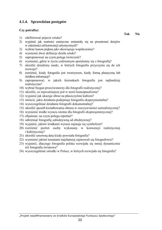 „Projekt współfinansowany ze środków Europejskiego Funduszu Społecznego”
22
4.1.4. Sprawdzian postępów
Czy potrafisz:
Tak Nie
1) zdefiniować pojecie sztuka?
2) wyjaśnić jak wartości estetyczne zmieniały się na przestrzeni dziejów
w zaleŜności od konwencji artystycznych?
3) wybrać kanon piękna jaki obowiązuje współcześnie?
4) wymienić dwie definicje dzieła sztuki?
5) zaproponować na czym polega twórczość?
6) wymienić, gdzie w Ŝyciu codziennym spotykamy się z fotografią?
7) określić dziedziny nauki, w których fotografia przyczynia się do ich
rozwoju?
8) rozróŜnić, kiedy fotografia jest tworzywem, kiedy formą plastyczną lub
źródłem informacji?
9) zaproponować, w jakich kierunkach fotografia jest najbardziej
realistyczna?
10) wybrać biegun przeciwstawny dla fotografii realistycznej?
11) określić, co najwaŜniejsze jest w teorii konceptualizmu?
12) wyjaśnić jak ukazuje obraz na płaszczyźnie kubizm?
13) streścić, jakie działania podejmuje fotografia eksperymentalna?
14) wyszczególniać działania fotografii dokumentalnej?
15) określić sposób kształtowania obrazu w rzeczywistości surrealistycznej?
16) wymienić środki wyrazu istotne dla fotografii ekspresjonistycznej?
17) objaśniać, na czym polega reportaŜ?
18) odróŜniać fotografię subiektywną od obiektywnej?
19) wyjaśnić, jakimi środkami wyrazu zajmuje się symbolizm?
20) rozróŜnić portret osoby wykonany w konwencji realistycznej
i kubistycznej?
21) określić umowną datę kiedy powstała fotografia?
22) wymienić jakimi tematami najchętniej zajmowali się fotografowie?
23) wyjaśnić, dlaczego fotografia polska rozwijała się mniej dynamicznie
niŜ fotografia światowa?
24) wyszczególniać ośrodki w Polsce, w których rozwijała się fotografia?
 