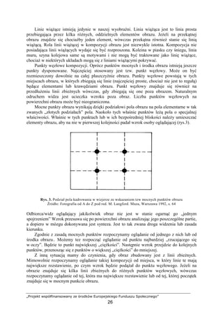 „Projekt współfinansowany ze środków Europejskiego Funduszu Społecznego”
26
Linie wiąŜące istnieją jedynie w naszej wyobraźni. Linia wiąŜąca jest to linia prosta
przebiegająca przez kilka róŜnych, oddzielnych elementów obrazu. JeŜeli na przekątnej
obrazu znajdzie się chociaŜby jeden element, wówczas przekątna równieŜ stanie się linią
wiąŜącą. Rola linii wiąŜącej w kompozycji obrazu jest niezwykle istotna. Kompozycja nie
posiadająca linii wiąŜących wydaje się być rozproszona. Koleina w piasku czy śniegu, linia
muru, szyna kolejowa same są motywami i nie mogą być traktowane jako linię wiąŜące,
chociaŜ w niektórych układach mogą się z liniami wiąŜącymi pokrywać.
Punkty węzłowe kompozycji. Oprócz punktów mocnych i środka obrazu istnieją jeszcze
punkty dysponowane. Najczęściej stosowany jest tzw. punkt węzłowy. MoŜe on być
rozmieszczony dowolnie na całej płaszczyźnie obrazu. Punkty węzłowe powstają w tych
miejscach obrazu, w których zbiegają się linie (najczęściej proste, chociaŜ nie jest to regułą)
będące elementami lub krawędziami obrazu. Punkt węzłowy znajduje się równieŜ na
przedłuŜeniu linii zbieŜnych wówczas, gdy zbiegają się one poza obrazem. Naturalnym
odruchem widza jest ucieczka wzroku poza obraz. Liczba punktów węzłowych na
powierzchni obrazu moŜe być nieograniczona.
Mocne punkty obrazu wynikają dzięki podziałowi pola obrazu na pola elementarne w tak
zwanych „złotych podziałach” pola. Naokoło tych właśnie punktów leŜą pola o specjalnej
właściwości. Właśnie w tych punktach lub w ich bezpośredniej bliskości naleŜy umieszczać
elementy obrazu, aby na nie w pierwszej kolejności padał wzrok osoby oglądającej (rys.3).
Rys. 3. Podział pola kadrowania w wizjerze ze wskazaniem tzw mocnych punktów obrazu
Źródło: Fotografia od A do Z pod red. M. Langford. Muza, Warszawa 1992, s. 64
Odbiorca/widz oglądający jakikolwiek obraz nie jest w stanie ogarnąć go „jednym
spojrzeniem” Wzrok przesuwa się po powierzchni obrazu analizując jego poszczególne partie,
a dopiero w mózgu dokonywana jest synteza. Jest to tak zwana droga widzenia lub zasada
kierunku.
Zgodnie z zasadą mocnych punktów rozpoczynamy oglądanie od jednego z nich lub od
środka obrazu.. MoŜemy tez rozpocząć oglądanie od punktu najbardziej „rzucającego się
w oczy”. Będzie to punkt największej „cięŜkości”. Następnie wzrok przejdzie do kolejnych
punktów, przenosząc się z punktów o większej „cięŜkości” do mniejszej.
Z inną sytuacją mamy do czynienia, gdy obraz zbudowany jest z linii zbieŜnych.
Mimowolnie rozpoczynamy oglądanie takiej kompozycji od miejsca, w który linie te mają
największe rozstawienie, po czym wzrok będzie podąŜał do punktu węzłowego. JeŜeli na
obrazie znajduje się kilka linii zbieŜnych do róŜnych punktów węzłowych, wówczas
rozpoczynamy oglądanie od tej, która ma największe rozstawienie lub od tej, której początek
znajduje się w mocnym punkcie obrazu.
 