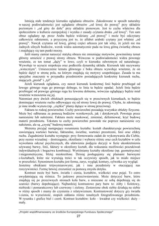 „Projekt współfinansowany ze środków Europejskiego Funduszu Społecznego”
27
Istnieją stałe tendencje kierunku oglądania obrazów. Zakodowane w sposób naturalny
w naszej podświadomości jest oglądanie obrazów „od lewej do prawej” przy układzie
poziomym i „od góry do dołu” przy układzie pionowym. Jest to cecha właściwa dla
społeczeństw o kulturze europejskiej i wynika z zasady czytania druku „od lewej”. Ten sam
obraz oglądany np. przez Araba będzie widziany „od prawej” i moŜe być odczytany
całkowicie odmiennie, a przyczyną jest to, Ŝe alfabet arabski czytany jest właśnie „od
prawej”. Nawyk czytania od lewej, górnej części arkusza jest tak silny, Ŝe jeŜeli nie ma
Ŝadnych silnych bodźców, wzrok widza automatycznie pada na lewą górną ćwiartkę obrazu
i znajdujący się tam punkt mocny.
Jeśli mamy zamiar naruszyć statykę obrazu nie zmieniając motywów, powinniśmy temat
główny umieścić z prawej strony obrazu. Wówczas w podświadomości widza powstaje
wraŜenie, ze ten temat „dąŜy” w lewo, czyli w kierunku odwrotnym od naturalnego.
Wywołuje to uczucie niepokoju oraz podkreśla dynamikę układu. Kierunek taki nazywamy
„wstecznym”. Umieszczenie tematu głównego z boku obrazu wywołuje wraŜenie, Ŝe on
będzie dąŜył w stronę pola, na którym znajdują się motywy uzupełniające. Zasada ta ma
specjalne znaczenie w przypadku przedmiotów posiadających konkretny kierunek ruchu,
mających „przód” i „tył”.
JeŜeli kierunek oglądania, czy nawet kierunek konkretnej linii będzie przebiegał od
lewego górnego rogu go prawego dolnego, to linia ta będzie opadać. JeŜeli linia będzie
przebiegać od prawego górnego rogu ku lewemu dolnemu, wówczas oglądający będzie miał
wraŜenie wznoszenia się jej.
Natomiast przy dwóch obiektach poruszających się w przeciwnych kierunkach, to będzie
dominujące wraŜenie ruchu odbywające się od strony lewej do prawej. Chyba, Ŝe zdominują
je inne środki wyrazu (np. „cięŜkie” plamy dąŜące w stronę przeciwną).
Faktura to rodzaj powierzchni. Cechy powierzchni posiadają wszystkie obiekty fizyczne.
MoŜe być odbierana za pomocą bodźców wzrokowych, jak i dotykowych. Powstaje przez
naniesienie lub nałoŜenie. Faktura moŜe maskować, zmieniać, deformować, kryć budowę
materii przedmiotu. Tekstura to cechy powierzchni powstałe nie poprzez naniesienie czy
nałoŜenie, ale są „czystą” budową materii.
MoŜemy przyjąć następujące rozumienie kształtu: kształt charakteryzuje powierzchnię
zawierającą wartości barwne, fakturalne, świetlne, wartości przestrzeni, linii oraz efekty
ruchu. Zagadnienie kształtu występuje: przy formowaniu zadań do wykonywania dla Ciebie,
przy ocenie wizualnej – dostrzeganie, określanie i wyborze róŜnic oraz cech kształtów w celu
wywołania odczuć psychicznych, dla ułatwienia podjęcia decyzji w fazie ukonkretnienia
uŜywanej barwy, linii, faktury w określony kształt, dla wskazania moŜliwości poszukiwań
indywidualnych i bogactwa kombinacji. WyróŜniamy kształty określone (np. geometryczne)
i niegeometryczne, bliŜej nieokreślone. Dzisiaj posługujemy się plamami barwnymi
o kształtach, które nie wyraŜają treści w tak oczywisty sposób, jak to miało miejsce
w przeszłości. Synonimem kształtu jest forma, zarys, wygląd, kontury, sylwetka czy wygląd.
Jesteśmy obiektami trójwymiarowymi, jak i inne przedmioty w otaczającej nas
rzeczywistości. Formę łatwiej zrozumieć za pomocą zmysłu dotyku.
Kontrast moŜe być barw, światła i cienia, kształtów, wielkości oraz pojęć. To ostro
uwydatniającą się róŜnica. To jaskrawe przeciwstawienie. MoŜe dotyczyć barw, które
znajdują się po przeciwnych stronach koła barw, a mieszane ze sobą dopełniają się do
szarości (barwy dopełniające). Najbardziej kontrastowe pary barw to: Ŝółty i fioletowy,
niebieski i pomarańczowy lub czerwony i zielony. Zestawione obok siebie działają na siebie
w róŜny sposób i mamy do czynienia z relatywizmem. Kontrastowość dotyczy gry światła
i cienia, to wyrazistość, stopień oddania róŜnic tonalnych fotografowanego przedmiotu.
W rysunku i grafice biel i czerń. Kontrast kształtów: koło – kwadrat czy wielkości: duŜy –
mały.
 