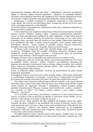 „Projekt współfinansowany ze środków Europejskiego Funduszu Społecznego”
30
okolicznościach poŜądany, podczas, gdy obraz z podkreślonym elementem perspektywy
oddaje w większym stopniu wraŜenie głębokości i odległości. W przypadku obiektów
złoŜonych z poszczególnych elementów lub znajdujących się w róŜnych odległościach od nas,
umieszczenie w kadrze elementów pierwszego planu podkreśli wraŜenie perspektywy.
Kompozycja w sztukach wizualnych to umiejętność zestawiania ze sobą elementów
w taki sposób, aby tworzyły one harmonijną całość. Kompozycją określa się równieŜ samo
dzieło, zawierające połączone ze sobą składniki.
To równieŜ logiczny (uporządkowany, zaplanowany) układ celowo dobranych elementów na
płaszczyźnie lub w przestrzeni.
Celem kompozycji jest osiągnięcie zamierzonego efektu plastycznego poprzez umiejętne
dobranie kolorów, kształtów, proporcji, faktur i połoŜenia przedstawianych elementów,
czasem na drodze porządkowania podobnych do siebie składników, a kiedy indziej poprzez
zestawianie ich na zasadzie kontrastu. W kompozycji wykorzystuje się teŜ często pewne
konstrukcje znane z geometrii takie jak symetria czy złoty podział. Odpowiednie operowanie
tymi narzędziami daje efekt w postaci róŜnych nastrojów, uczuć, przeŜyć, jakich moŜe
doświadczyć odbiorca - moŜna uzyskać na przykład zarówno odczucie statyczności,
porządku, równowagi, harmonii, jak i dynamiki, chaosu czy nierównowagi.
W historii sztuki występowały epoki, które określały bardzo ściśle zasady poprawnej
kompozycji. Przykładem mogą być porządki architektury klasycznej. Dzisiejsza sztuka
kompozycji, przyjęła pewne ogólne załoŜenia z wcześniejszych epok, ale pozostawia
artystom więcej swobody i nie narzuca gotowych rozwiązań.
Pamiętajmy równieŜ o tym, Ŝe uporządkowany układ nie jest jeszcze dziełem sztuki.
W kompozycji waŜna jest równowaga obrazu, czyli równowaga plastyczna. Nie moŜna
jej dokładnie określić, zmierzyć i zapisać. „CięŜkość” poszczególnych elementów jest
pojęciem niewymiernym, wraŜeniowym i dotyczy róŜnego rodzaju czynników. Są to wielkość
plamy, stopień jej zaciemnienia, kontrast pomiędzy plama a tłem, ostrość plamy, a takŜe
stosunek emocjonalny widza do plamy.
Często, na podstawie układu elementów, wyróŜnia się przeciwstawne do siebie rodzaje
kompozycji, na przykład:
W kompozycji barwnej zestawienia barw pełnią rozmaite funkcje; dekoracyjną, ekspresyjną
czy symboliczną. Kompozycje są wykonane z uŜyciem barw w wąskiej gamie (co najmniej
dwie barwy) lub szerokiej (uŜyta duŜa ilość barw). W gamie barw ciepłych lub zimnych.
Oko ludzkie moŜe rozpoznać około dziesięciu milionów kolorów, a my często widzimy
świat tylko szary, czasem czarno-biały? Dlaczego dziewczęta i kobiety mogą odróŜnić więcej
odcieni kolorów niŜ męŜczyźni? Dlaczego z postępującym wiekiem następuje zmiana
upodobań kolorystycznych? Dlaczego uŜywamy takich określeń jak: „zielony z zazdrości”
czy „czerwony ze złości”? CóŜ znaczy: „zielone światło”, „czarny piątek”, „czarna
Madonna”, „szary tłum”?
To, Ŝe wszystko, co nas otacza, jest kolorowe, uwaŜane jest za rzecz najoczywistszą na
świecie: czy będzie to fakt, Ŝe jeśli ktoś się zakocha, to widzi przez róŜowe okulary, czy teŜ,
jeśli jest w złym nastroju, to wszystko wydaje mu się szare!
Kolor ma moc. MoŜe pobudzić lub uśpić, podniecić lub uspokoić, ogrzać lub oziębić,
podraŜnić lub ukoić, rozbudzić w nas namiętności lub wznieść na duchowe wyŜyny. Kolor
moŜe przemienić nasze otoczenie, a takŜe wzmóc naszą produktywność. MoŜe ułatwić nam
Ŝycie towarzyskie i poprawić stan zdrowia. MoŜna wykorzystać go do pogłębienia
świadomości siebie oraz ugruntowania pełni i bogactwa swojej osoby. Zrozumienie koloru
otwiera nowy wymiar naszej świadomości.
Od najdawniejszych czasów człowiek zdawał sobie sprawę z działania barw na swoje
usposobienie i starał się podporządkować oraz wykorzystać ich tajemnice i potęŜne siły. Z ich
 