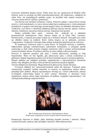 „Projekt współfinansowany ze środków Europejskiego Funduszu Społecznego”
33
twórczości malarskiej danego artysty. Paleta moŜe być np. ograniczona do bliskich sobie
kolorów, przez co uzyskuje się efekt monochromatyczności, lub zbudowana z odległych od
siebie barw, ale posiadających podobne cechy, na przykład niski stopień nasycenia –
wówczas moŜna mówić o palecie „pastelowej”.
Ton barwny jest terminem toŜsamym z barwą. PoniewaŜ jednak o samej barwie moŜna
mówić w wielu kontekstach, a w tym o uŜyciu jednej barwy podstawowej w wielu odmianach
pochodnych, to pojęcie tonu barwnego zawęŜa pojęcie barwy do dokładnie określonej barwy
wynikowej, czyli barwy o określonej składowej głównej (inaczej mówiąc: jakości, walorze,
odcieniu, tonalności), nasyceniu (inaczej mówiąc: natęŜeniu) oraz jasności.
Znamy symbolikę barw: ogień – czerwień, lód – niebieski, np. w zakładach
przemysłowych niebezpieczne części maszyn maluje się na kolor Ŝółty, czerwony.
Pomieszczenia, w których jest gorąco maluje się w kolorach zimnych. Tam gdzie jest zimno
np. chłodnie maluje się ciepłymi. Kolor zielony kojarzy się ze spokojem, czerwony
z zagroŜeniem. Urządzenia wznoszące hałas maluje się kolorami pastelowymi np. róŜowym.
W kompozycji walorowej walor to cięŜar barwy. W fotografii mówimy o tonalności.
Odpowiednio operując walorami/tonami, półcieniami, kontrastami, w umiejętny sposób
zestawiając je obok siebie moŜemy osiągnąć zamierzony efekt w postaci zrównowaŜonego
walorowo/tonalnie obrazu. W praktyce moŜliwe są cztery układy walorowe/tonalne.
Pierwsze to raptowne przejście, gdy jasne i ciemne płaszczyzny sąsiadują ze sobą
bezpośrednio. MoŜe teŜ być łagodne, gdy płaszczyzny jasna i ciemna rozdzielone są
półtonami. Stopień złagodzenia zaleŜny jest od ilości pośredniczących w przejściu półtonów.
Drugim układem jest odległość pomiędzy najjaśniejszym a najciemniejszym elementem
obrazu. Gdy odległość jest duŜa, wówczas łatwiej zastosować przejścia łagodne.
Trzecim układem jest dominacja. Mogą dominować płaszczyzny ciemne lub jasne.
Czwartym układem jest walorowość/tonalność pełna lub skrócona. Tonalność pełna
wykorzystuje rozpiętość tonalną materiału, co oznacza, Ŝe najjaśniejsze miejsca obrazy
posiadają kolor podłoŜa. Miejsca najciemniejsze równają się z tonem całkowitym, pełnym
(w fotografii czarno-białej będzie to kolor czarny). Natomiast w skróconej wersji
najjaśniejsze miejsca obrazu będą ciemniejsze od podłoŜa, względnie najciemniejsze i nie
uzyskają maksymalnego natęŜenia koloru.
Fot. 1. Kompozycja dynamiczna, wieloelementowa, ukośna
Źródło: prace fotograficzne uczniów Zespołu Szkół Fototechnicznych
Kompozycja statyczna to układy, gdzie dominują kierunki poziome i pionowe. Mamy
wraŜenie bezruchu, spokoju, ładu, porządku i harmonii. Mała ekspresja barw.
 