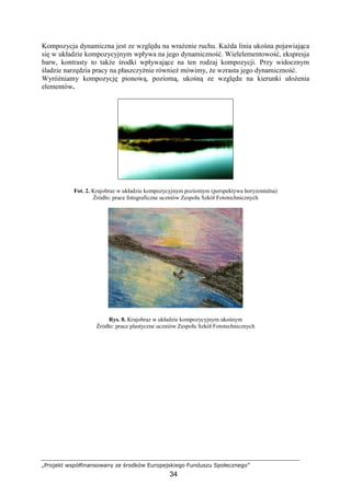 „Projekt współfinansowany ze środków Europejskiego Funduszu Społecznego”
34
Kompozycja dynamiczna jest ze względu na wraŜenie ruchu. KaŜda linia ukośna pojawiająca
się w układzie kompozycyjnym wpływa na jego dynamiczność. Wielelementowość, ekspresja
barw, kontrasty to takŜe środki wpływające na ten rodzaj kompozycji. Przy widocznym
śladzie narzędzia pracy na płaszczyźnie równieŜ mówimy, Ŝe wzrasta jego dynamiczność.
WyróŜniamy kompozycję pionową, poziomą, ukośną ze względu na kierunki ułoŜenia
elementów.
Fot. 2. Krajobraz w układzie kompozycyjnym poziomym (perspektywa horyzontalna)
Źródło: prace fotograficzne uczniów Zespołu Szkół Fototechnicznych
Rys. 8. Krajobraz w układzie kompozycyjnym ukośnym
Źródło: prace plastyczne uczniów Zespołu Szkół Fototechnicznych
 