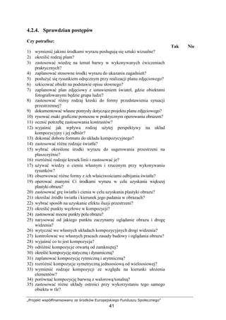 „Projekt współfinansowany ze środków Europejskiego Funduszu Społecznego”
41
4.2.4. Sprawdzian postępów
Czy potrafisz:
Tak Nie
1) wymienić jakimi środkami wyrazu posługują się sztuki wizualne?
2) określić rodzaj plam?
3) zastosować wiedzę na temat barwy w wykonywanych ćwiczeniach
praktycznych?
4) zaplanować stosowne środki wyrazu do ukazania zagadnień?
5) posłuŜyć się rysunkiem odręcznym przy realizacji planu zdjęciowego?
6) szkicować obiekt na podstawie opisu słownego?
7) zaplanować plan zdjęciowy z ustawieniem świateł, gdzie obiektami
fotografowanymi będzie grupa ludzi?
8) zastosować róŜny rodzaj kreski do formy przedstawienia sytuacji
przestrzennej?
9) dokumentować własne pomysły dotyczące projektu planu zdjęciowego?
10) rysować znaki graficzne pomocne w praktycznym operowaniu obrazem?
11) ocenić potrzebę zastosowania kontrastów?
12) wyjaśnić jak wpływa rodzaj uŜytej perspektywy na układ
kompozycyjny i jej odbiór?
13) dokonać doboru formatu do układu kompozycyjnego?
14) zastosować róŜne rodzaje światła?
15) wybrać określone środki wyrazu do sugerowania przestrzeni na
płaszczyźnie?
16) rozróŜnić rodzaje kresek/linii i zastosować je?
17) uŜywać wiedzy o cieniu własnym i rzuconym przy wykonywaniu
rysunków?
18) obserwować róŜne formy z ich właściwościami odbijania światła?
19) operować znanymi Ci środkami wyrazu w celu uzyskania większej
plastyki obrazu?
20) zastosować grę światła i cienia w celu uzyskania plastyki obrazu?
21) określać źródło światła i kierunek jego padania w obrazach?
22) wybrać sposób na uzyskanie efektu iluzji przestrzeni?
23) określić punkty węzłowe w kompozycji?
24) zastosować mocne punkty pola obrazu?
25) narysować od jakiego punktu zaczynamy oglądanie obrazu i drogę
widzenia?
26) wytyczać we własnych układach kompozycyjnych drogi widzenia?
27) kontrolować we własnych pracach zasady budowy i oglądania obrazu?
28) wyjaśnić co to jest kompozycja?
29) odróŜnić kompozycje otwartą od zamkniętej?
30) określić kompozycję statyczną i dynamiczną?
31) zaplanować kompozycję rytmiczną i arytmiczną?
32) rozróŜnić kompozycje symetryczną jednoosiową od wieloosiowej?
33) wymienić rodzaje kompozycji ze względu na kierunki ułoŜenia
elementów?
34) porównać kompozycję barwną z walorową/tonalną?
35) zastosować róŜne układy ostrości przy wykorzystaniu tego samego
obiektu w tle?
 