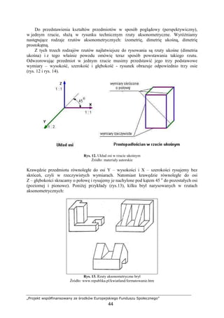 „Projekt współfinansowany ze środków Europejskiego Funduszu Społecznego”
44
Do przedstawienia kształtów przedmiotów w sposób poglądowy (perspektywiczny),
w jednym rzucie, słuŜą w rysunku technicznym rzuty aksonometryczne. WyróŜniamy
następujące rodzaje rzutów aksonometrycznych: izometrię, dimetrię ukośną, dimetrię
prostokątną.
Z tych trzech rodzajów rzutów najłatwiejsze do rysowania są rzuty ukośne (dimetria
ukośna) i z tego właśnie powodu omówię teraz sposób powstawania takiego rzutu.
Odwzorowując przedmiot w jednym rzucie musimy przedstawić jego trzy podstawowe
wymiary – wysokość, szerokość i głębokość - rysunek obrazuje odpowiednio trzy osie
(rys. 12 i rys. 14).
Rys. 12. Układ osi w rzucie ukośnym
Źródło: materiały autorskie
Krawędzie przedmiotu równoległe do osi Y – wysokości i X – szerokości rysujemy bez
skróceń, czyli w rzeczywistych wymiarach. Natomiast krawędzie równoległe do osi
Z – głębokości skracamy o połowę i rysujemy je nachylone pod kątem 45 o
do pozostałych osi
(poziomej i pionowe). PoniŜej przykłady (rys.13), kilku brył narysowanych w rzutach
aksonometrycznych:
Rys. 13. Rzuty aksonometryczne brył
Źródło: www.republika.pl/kwiatland/formatowanie.htm
 