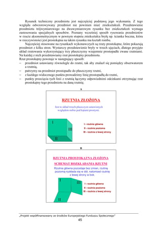 „Projekt współfinansowany ze środków Europejskiego Funduszu Społecznego”
45
Rysunek techniczny przedmiotu jest najczęściej podstawą jego wykonania. Z tego
względu odwzorowywany przedmiot nie powinien mieć zniekształceń. Przedstawienie
przedmiotu trójwymiarowego na dwuwymiarowym rysunku bez zniekształceń wymaga
zastosowania specjalnych sposobów. Poznany wcześniej sposób rysowania przedmiotów
w rzucie aksonometrycznym w pewnym stopniu zniekształca bryłę np. ścianka boczna, która
w rzeczywistości jest prostokątna na takim rysunku ma kształt rombu.
Najczęściej stosowane na rysunkach wykonawczych są rzuty prostokątne, które pokazują
przedmiot z kilku stron. Wystarczy przedstawienie bryły w trzech ujęciach, dlatego przyjęto
układ rzutowania wykorzystujący trzy płaszczyzny wzajemnie prostopadłe zwane rzutniami.
Na kaŜdej z nich przedstawiamy rzut prostokątny przedmiotu.
Rzut prostokątny powstaje w następujący sposób:
− przedmiot ustawiamy równolegle do rzutni, tak aby znalazł się pomiędzy obserwatorem
a rzutnią,
− patrzymy na przedmiot prostopadle do płaszczyzny rzutni,
− z kaŜdego widocznego punktu prowadzimy linię prostopadłą do rzutni,
− punkty przecięcia tych linii z rzutnią łączymy odpowiednimi odcinkami otrzymując rzut
prostokątny tego przedmiotu na daną rzutnię.
A
RZUTNIA ZŁOśONA
Jest to układ trzech płaszczyzn ustawionych
względem siebie pod kątami prostymi.
II
III
I
II - rzutnia pozioma
III - rzutnia z lewej strony
I - rzutnia główna
B
Rzutnia główna pozostaje bez zmian, rzutnię
poziomą rozkłada się w dół, natomiast rzutnię
z lewej strony w bok.
RZUTNIA PROSTOKĄTNA ZŁOśONA
SCHEMAT ROZKŁADANIA RZUTNI
II - rzutnia pozioma
I - rzutnia główna
III - rzutnia z lewej strony
I
III
II
 