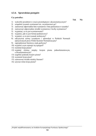 „Projekt współfinansowany ze środków Europejskiego Funduszu Społecznego”
54
4.3.4. Sprawdzian postępów
Czy potrafisz:
Tak Nie
1) wykreślić przedmiot w rzucie prostokątnym i aksonometrycznym?
2) uzupełnić rysunek wymiarami tzn. zwymiarować go?
3) zastosować odpowiednie linie wymiarowe i linie pomocnicze w rysunku?
4) zastosować odpowiednie strzałki wymiarowe i liczby wymiarowe?
5) wyjaśniać, co to jest wymiarowanie?
6) wyjaśnić, jaki to jest format podstawowy?
7) wyjaśnić, co to jest rysunek techniczny?
8) odczytywać normy rysunkowe i sprawdzać w Polskich Normach
opracowanych przez Polski Komitet Normalizacyjny?
9) zaprojektować literniczy znak graficzny?
10) wyjaśnić czym zajmuje się typograf?
11) rozróŜnić kroje pisma?
12) wyjaśnić róŜnicę między krojem pisma jednoelementowym,
a dwuelementowym?
13) uogólnić podziały krojów pisma?
14) wymienić kroje pism?
15) zastosować światło miedzy literami?
16) uŜywać róŜne kroje pisma?
 