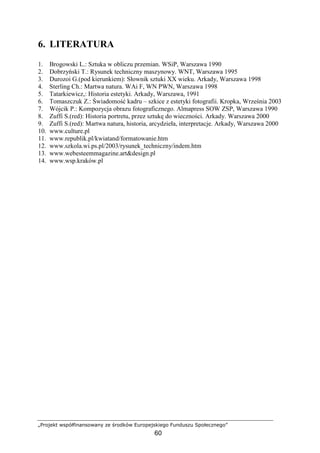 „Projekt współfinansowany ze środków Europejskiego Funduszu Społecznego”
60
6. LITERATURA
1. Brogowski L.: Sztuka w obliczu przemian. WSiP, Warszawa 1990
2. Dobrzyński T.: Rysunek techniczny maszynowy. WNT, Warszawa 1995
3. Durozoi G.(pod kierunkiem): Słownik sztuki XX wieku. Arkady, Warszawa 1998
4. Sterling Ch.: Martwa natura. WAi F, WN PWN, Warszawa 1998
5. Tatarkiewicz,: Historia estetyki. Arkady, Warszawa, 1991
6. Tomaszczuk Z.: Świadomość kadru – szkice z estetyki fotografii. Kropka, Września 2003
7. Wójcik P.: Kompozycja obrazu fotograficznego. Almapress SOW ZSP, Warszawa 1990
8. Zuffi S.(red): Historia portretu, przez sztukę do wieczności. Arkady. Warszawa 2000
9. Zuffi S.(red): Martwa natura, historia, arcydzieła, interpretacje. Arkady, Warszawa 2000
10. www.culture.pl
11. www.republik.pl/kwiatand/formatowanie.htm
12. www.szkola.wi.ps.pl/2003/rysunek_techniczny/indem.htm
13. www.webesteemmagazine.art&design.pl
14. www.wsp.kraków.pl
 