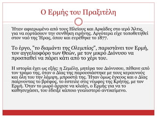 Ο Ερμής του Πραξιτέλη
Ήταν αφιερωμένο από τους Ηλείους και Αρκάδες στο ιερό Άλτις,
για να εορτάσουν την συνθήκη ειρήνης. Αργότερα είχε τοποθετηθεί
στον ναό της Ήρας, όπου και ευρέθηκε το 1877.
Το έργο, "το διαμάντι της Ολυμπίας", παριστάνει τον Ερμή,
τον αγγελιοφόρο των Θεών, με τον μικρό Διόνυσο να
προσπαθεί να πάρει κάτι από το χέρι του.
Η ιστορία έχει ως εξής: η Σεμέλη, μητέρα του Διόνυσου, πέθανε από
τον τρόμο της, όταν ο Δίας της παρουσιάστηκε με τους κεραυνούς
και όλη του την λάμψη, μπροστά της. Ήταν όμως έγκυος και ο Δίας
παίρνοντας το βρέφος, το έστειλε στις νύμφες της Κρήτης, με τον
Ερμή. Όταν το μωρό άρχισε να κλαίει, ο Ερμής για να το
καθησυχάσει, του έδειξε κάποιο γυαλιστερό αντικείμενο.
 