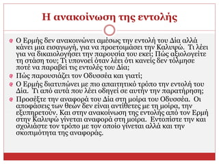 Η ανακοίνωση της εντολής
Ο Ερμής δεν ανακοινώνει αμέσως την εντολή του Δία αλλά
κάνει μια εισαγωγή, για να προετοιμάσει την Καλυψώ. Τι λέει
για να δικαιολογήσει την παρουσία του εκεί; Πώς αξιολογείτε
τη στάση του; Τι υπονοεί όταν λέει ότι κανείς δεν τόλμησε
ποτέ να παραβεί τις εντολές του Δία;
Πώς παρουσιάζει τον Οδυσσέα και γιατί;
Ο Ερμής διατυπώνει με πιο απαιτητικό τρόπο την εντολή του
Δία. Τι από αυτά που λέει οδηγεί σε αυτήν την παρατήρηση;
Προσέξτε την αναφορά του Δία στη μοίρα του Οδυσσέα. Οι
αποφάσεις των θεών δεν είναι αντίθετες με τη μοίρα, την
εξυπηρετούν. Και στην ανακοίνωση της εντολής από τον Ερμή
στην Καλυψώ γίνεται αναφορά στη μοίρα. Εντοπίστε την και
σχολιάστε τον τρόπο με τον οποίο γίνεται αλλά και την
σκοπιμότητα της αναφοράς.
 
