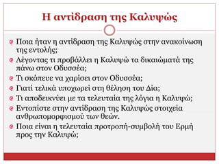 Η αντίδραση της Καλυψώς
Ποια ήταν η αντίδραση της Καλυψώς στην ανακοίνωση
της εντολής;
Λέγοντας τι προβάλλει η Καλυψώ τα δικαιώματά της
πάνω στον Οδυσσέα;
Τι σκόπευε να χαρίσει στον Οδυσσέα;
Γιατί τελικά υποχωρεί στη θέληση του Δία;
Τι αποδεικνύει με τα τελευταία της λόγια η Καλυψώ;
Εντοπίστε στην αντίδραση της Καλυψώς στοιχεία
ανθρωπομορφισμού των θεών.
Ποια είναι η τελευταία προτροπή-συμβολή του Ερμή
προς την Καλυψώ;
 