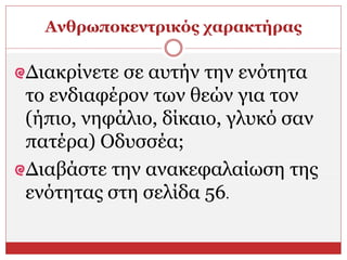 Ανθρωποκεντρικός χαρακτήρας
Διακρίνετε σε αυτήν την ενότητα
το ενδιαφέρον των θεών για τον
(ήπιο, νηφάλιο, δίκαιο, γλυκό σαν
πατέρα) Οδυσσέα;
Διαβάστε την ανακεφαλαίωση της
ενότητας στη σελίδα 56.
 