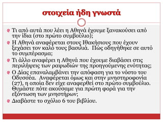 Τι από αυτά που λέει η Αθηνά έχουμε ξανακούσει από
την ίδια (στο πρώτο συμβούλιο);
Η Αθηνά αναφέρεται στους Ιθακήσιους που έχουν
ξεχάσει τον καλό τους βασιλιά. Πώς οδηγήθηκε σε αυτό
το συμπέρασμα;
Τι άλλο αναφέρει η Αθηνά που έχουμε διαβάσει στις
περιλήψεις των ραψωδιών της προηγούμενης ενότητας;
Ο Δίας επαναλαμβάνει την απόφαση για το νόστο του
Οδυσσέα. Αναφέρεται όμως και στην μνηστηροφονία
(27), η οποία δεν είχε αναφερθεί στο πρώτο συμβούλιο.
Θυμάστε πότε ακούσαμε για πρώτη φορά για την
εξόντωση των μνηστήρων;
Διαβάστε το σχόλιο 6 του βιβλίου.
 