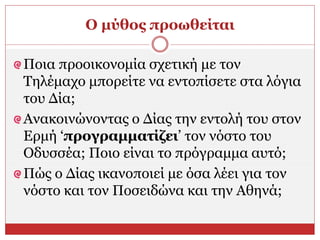 Ο μύθος προωθείται
Ποια προοικονομία σχετική με τον
Τηλέμαχο μπορείτε να εντοπίσετε στα λόγια
του Δία;
Ανακοινώνοντας ο Δίας την εντολή του στον
Ερμή ‘προγραμματίζει’ τον νόστο του
Οδυσσέα; Ποιο είναι το πρόγραμμα αυτό;
Πώς ο Δίας ικανοποιεί με όσα λέει για τον
νόστο και τον Ποσειδώνα και την Αθηνά;
 