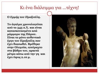 Κι ένα διάλειμμα για …τέχνη!
Ο Ερμής του Πραξιτέλη.
Το άγαλμα χρονολογείται
από το 343 π.Χ. και είναι
κατασκευασμένο από
μάρμαρο της Πάρου.
Είναι το μόνο αυθεντικό
έργο του Πραξιτέλη που
έχει διασωθεί. Βρέθηκε
στην Ολυμπία, απείραχτο
στο βάθρο του, αρκετά
μέτρα κάτω από την γη και
έχει ύψος 2.10 μ.
 