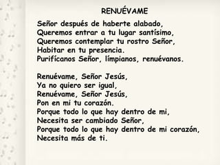 RENUÉVAME
Señor después de haberte alabado,
Queremos entrar a tu lugar santísimo,
Queremos contemplar tu rostro Señor,
Habitar en tu presencia.
Purifícanos Señor, límpianos, renuévanos.
Renuévame, Señor Jesús,
Ya no quiero ser igual,
Renuévame, Señor Jesús,
Pon en mi tu corazón.
Porque todo lo que hay dentro de mi,
Necesita ser cambiado Señor,
Porque todo lo que hay dentro de mi corazón,
Necesita más de ti.
 