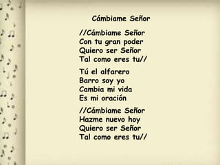 Cámbiame Señor
//Cámbiame Señor
Con tu gran poder
Quiero ser Señor
Tal como eres tu//
Tú el alfarero
Barro soy yo
Cambia mi vida
Es mi oración
//Cámbiame Señor
Hazme nuevo hoy
Quiero ser Señor
Tal como eres tu//
 