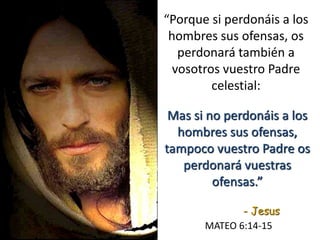 “Porque si perdonáis a los
hombres sus ofensas, os
perdonará también a
vosotros vuestro Padre
celestial:
MATEO 6:14-15
Mas si no perdonáis a los
hombres sus ofensas,
tampoco vuestro Padre os
perdonará vuestras
ofensas.”
- Jesus
 
