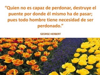 “Quien no es capaz de perdonar, destruye el
puente por donde él mismo ha de pasar;
pues todo hombre tiene necesidad de ser
perdonado.”
GEORGE HERBERT
 