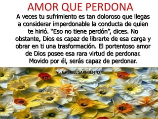 AMOR QUE PERDONA
A veces tu sufrimiento es tan doloroso que llegas
a considerar imperdonable la conducta de quien
te hirió. “Eso no tiene perdón”, dices. No
obstante, Dios es capaz de librarte de esa carga y
obrar en ti una trasformación. El portentoso amor
de Dios posee esa rara virtud de perdonar.
Movido por él, serás capaz de perdonar.
- GABRIEL SARMIENTO
 