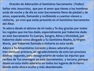 Oración de Adoración al Santísimo Sacramento (Todos)
Señor mío Jesucristo, que por el amor que tienes a los hombres
estás de noche y de día en este Sacramento lleno de piedad y de
amor, esperando, llamando y recibiendo a cuantos vienen a
visitarte, yo creo que estás presente en el Santísimo Sacramento
del Altar.
Te adoro desde el abismo de mi nada y Te doy gracias por todos
los regalos que me has dado, especialmente por haberme dado
en este Sacramento Tu Cuerpo, Sangre, Alma y Divinidad, por
haberme dado como abogada a Tu Santísima Madre, la Virgen
María, por haberme llamado a visitarte es esta tarde.
Adoro a Tu Amantísimo Corazón y deseo adorarlo por
tres motivos: primero, en agradecimiento de esta tan preciosa
dádiva; segundo, para desagraviarte de todas las injurias que
recibes de Tus enemigos en este Sacramento; y tercero, porque
deseo en esta visita adorarte en todos los lugares de la tierra
donde estás ahora oculto y más abandonado.
 
