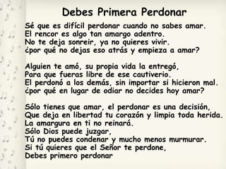 Debes Primera Perdonar
Sé que es difícil perdonar cuando no sabes amar.
El rencor es algo tan amargo adentro.
No te deja sonreir, ya no quieres vivir.
¿por qué no dejas eso atrás y empieza a amar?
Alguien te amó, su propia vida la entregó,
Para que fueras libre de ese cautiverio.
El perdonó a los demás, sin importar si hicieron mal.
¿por qué en lugar de odiar no decides hoy amar?
Sólo tienes que amar, el perdonar es una decisión,
Que deja en libertad tu corazón y limpia toda herida.
La amargura en ti no reinará.
Sólo Dios puede juzgar,
Tú no puedes condenar y mucho menos murmurar.
Si tú quieres que el Señor te perdone,
Debes primero perdonar
 