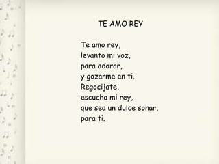 TE AMO REY
Te amo rey,
levanto mi voz,
para adorar,
y gozarme en ti.
Regocijate,
escucha mi rey,
que sea un dulce sonar,
para ti.
 