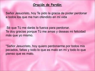 Oración de Perdón:
Señor Jesucristo, hoy Te pido la gracia de poder perdonar
a todos los que me han ofendido en mi vida
Sé que Tú me darás la fuerza para perdonar.
Te doy gracias porque Tú me amas y deseas mi felicidad
más que yo mismo.
"Señor Jesucristo, hoy quiero perdonarme por todos mis
pecados, faltas y todo lo que es malo en mí y todo lo que
pienso que es malo.
 